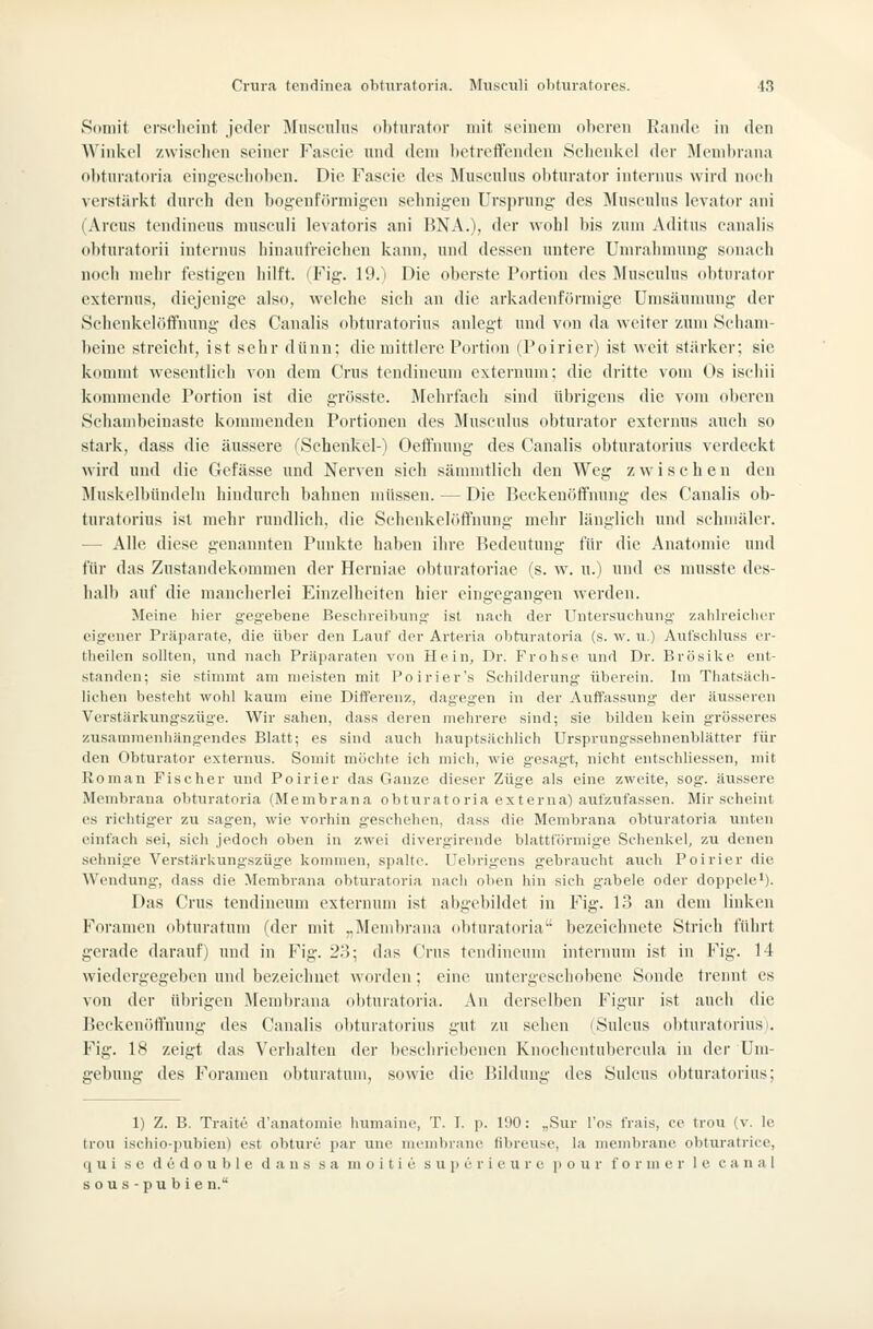 Somit erscheint jeder Muisculns obtiuator mit soincin ol)crcii Kaiulc, in den Winkel zwisclien seiner Fascie und dem betreffenden 8clieniiel der Membrana ol)tiiratoria eingeseliobcn. Die Fascie des Musculus obturator internus wird nocli verstärivt durch den bog-enf()rniigcn sehnigen Ursprung des ]\Iuscuhis levator ani (Arcus tendineus musculi levatoris ani BNA.), der wohl bis zum Aditus canalis (ibturatorii internus hinaufreichen kann, und dessen untere Unn-ahmung sonach noch mehr festigen hilft. (Fig. 19.) Die oberste Portion des JIusculus obturator externus, diejenige also, welche sich an die arkadenförmige ümsäunmng der Schenkelöffnung des Canalis obturatorius anlegt und von da weiter zum Scham- beine streicht, ist sehr dünn; die mittlere Portion (Poirier) ist weit stärker; sie kommt wesentlich von dem Crus tendineuni externum; die dritte vom Os ischii kommende Portion ist die grösste. Mehrfach sind übrigens die vom oberen Schambeinaste kommenden Portionen des Muscnlus obturator extcrims auch so stark, dass die äussere (Schenkel-) Oeft'nung des Canalis obturatorius verdeckt wird und die Gefässe und Nerven sich sämmtlich den Weg zwischen den Muskelbündeln hindurch bahnen müssen. — Die Reckenöffnung des Canalis ob- turatorius ist mehr rundlich, die Schenkelöft'nung mehr länglieh und schmäler. — Alle diese genannten Punkte haben iln'c Ikdeutung für die Anatomie und für das Zustandekommen der Herniae obturatoriae (s. w. u.) und es musste des- halb auf die mancherlei Einzelheiten hier eingegangen werden. Meine liier gegebene Beschreibung ist nach der Untersuchung' /.ahlreiclier eigener Präparate, die über den Lauf der Arteria obturatoria (s. w. u.) Anl'schluss er- theilen sollten, und nach Präparaten von Hein, Dr. Frohse und Dr. Brösike ent- standen; sie stimmt am meisten mit I'oirier's Schilderung überein. Im Thatsäch- lichen besteht wohl kaum eine Differenz, dagegen in der Auffassung der äusseren Verstärkungszüge. Wir sahen, dass deren mehrere sind; sie bilden kein grösseres zusammenhängendes Blatt; es sind auch hauptsächlich Ursprungssehnenblätter für den Obturator externus. Somit möchte ich mich, wie gesagt, nicht entschliessen, mit Roman Fischer und Poirier das Ganze dieser Züge als eine zweite, sog. äussere Membrana obturatoria (Membrana obturatoria externa) aufzufassen. Mir scheint CS richtiger zu sagen, wie vorhin geschehen, dass die Membrana obturatoria unten einfach sei, sich jedoch oben in zwei divergirende blattförmige Schenkel, zu denen sehnige Verstärkungszüge kommen, spalte. Uebrig-ens gebraucht auch Poirier die Wendung, dass die Membrana obturatoria nach oben hin sich gabele oder doppele*). Das Crus tendincum externum ist abgebildet in Fig. 13 an dem linken Foramen obturatum (der mit ,,Membrana obturatoria' bezeichnete Strich führt gerade darauf) und in Fig. 2.^; das Crus tendincnm internum ist in Fig. 14 wiedergegeben und bezeichnet worden; eine untergeschobene Sonde trennt es von der übrigen Membrana obturatoria. An derselben Figur ist auch die Beckenotfuung des Canalis obturatorius gut zu sehen (Sulcus obturatorius). Fig. 18 zeigt das Verhalten der beschriebenen Knochentubercula in der Um- gebung des Foramen obturatum, sowie die Bildung des Sulcus obturatorius; 1) Z. B. Traite d'anatomie humaine, T. I. p. 190: „Sur l'os frais, ce treu (v. le treu ischio-pubien) est obture par une nienibrane fibreuse, la membranc obturatrice, qui se dedouble dans sa moitie superieure pour form er le canal sous-pubien.