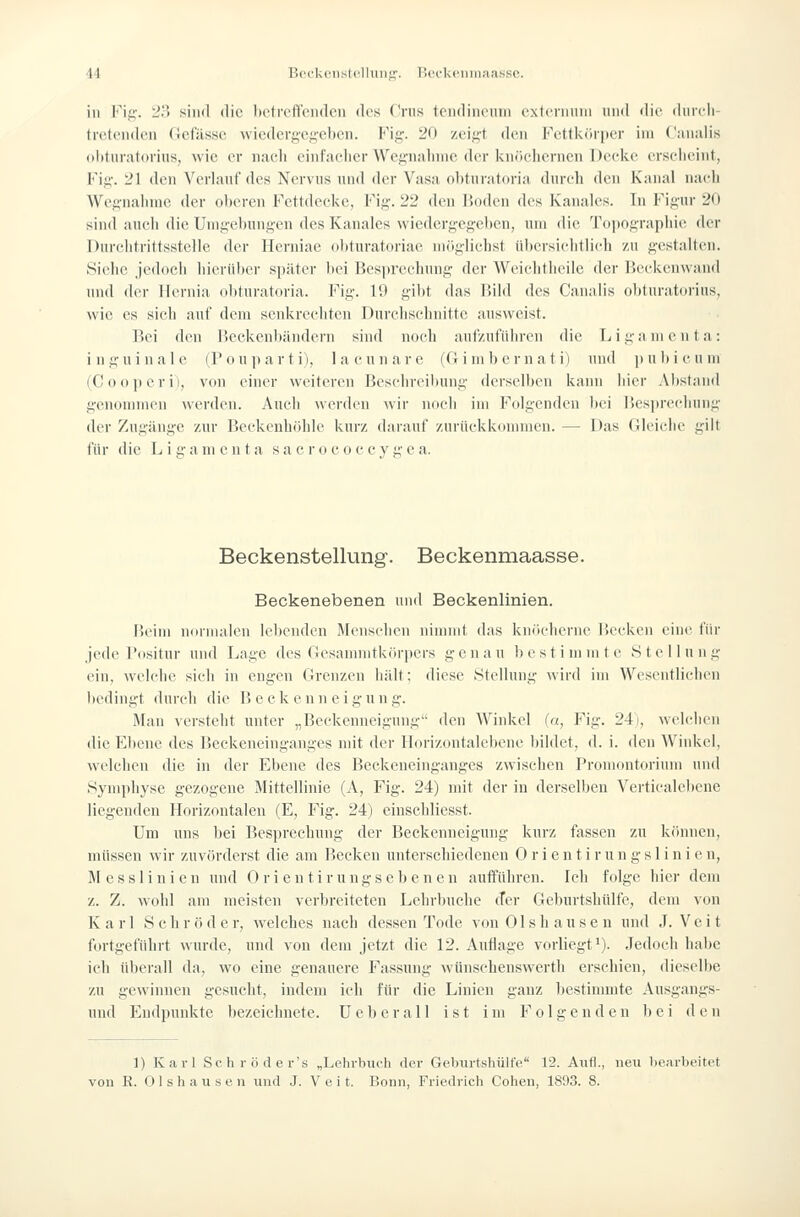 in Fig. 23 sind die bctrcflfeiidcn des Cnis tcndinenm cxtenmin und die diueli- tretenden (icfilsse wiedcrgci;-el)en. Fig'- 20 zcif>-t den FettUiiriier im Canalis (ilituratorins, wie er nucli einfacher Wegnalnne der knficliernen Decke erscheint, Fij!;. 21 den Verlauf des Nervus und der Vasa ol)turatoria durch den Kanal nach Wegnahme der oberen Fcttdccke, Fig. 22 den Boden des Kanales. In Figur 20 sind nueli die Umgebungen des Kanales wiedergegeben, um die Topographie der Durclitrittsstclle der llerniae ohturatoriae möglichst übersichtlich /.n gestalten. Siehe jedoch hierüber später bei Besprechung der Weichtheile iler Beckenwand und der llcrnia obturatoria. Fig. 19 gibt das Bild des Canalis obtnratorius, wie es sich auf dem senkrechten Durchschnitte ausweist. Bei den Beckenbändern sind noch aufzuführen die Ligamenta: inguinale (Pouparti), lacunare (Gimbcrnat i) und pubicum (Ooo])eri), von einer weiteren Beschreibung derselben kann hier Abstand genonnnen werden. Auch werden wir noch im Folgenden bei Bes])reciiung der Zugänge zur Beckenhöhlc kurz daraut' zurückkommen. — Das Gleiche gilt für die L i g a ni e n t a s a c r o c o c c v i;' e a. Beckenstellung. Beckenmaasse. Beckenebenen und Beckenlinien. Beim normalen lebenden Menschen nimmt das knöcherne Becken eine für jede Positur und Lage des Gesamnitkörpers genau b e s t i ni ni t e S t e 11 u n g ein, welche sich in engen Grenzen hält; diese Stellung wird im Wesentlichen bedingt durch die Beckenneigung. Man \ersteht unter „Beekenneigung den Winkel (a, Fig. 24), welciicn die Ebene des Beckeneinganges mit der Horizontalebene bildet, d. i. den Winkel, welchen die in der Ebene des Beckeneinganges zwischen Promontorium und Symphyse gezogene Mittellinie (A, Fig. 24) mit der in derselben Verticalebene liegenden Horizontalen (E, Fig. 24) einschliesst. Um uns bei Besprechung der Beekenneigung kurz fassen zu können, müssen wir zuvörderst die am Becken unterschiedenen 0 r i e n t i r u n g s 1 i n i e n, Messlinien und Orientirungsebenen aulTühren. Ich folge hier dem z. Z. wohl am meisten verbreiteten Lehrbuche cTer Geburtshülfe, dem von Karl Schröder, welches nach dessen Tode von 01shausen und .T. Veit fortgeführt wurde, und von dem jetzt die 12. Auflage vorliegt'). .ledocii habe ich überall da, wo eine genauere Fassung wUnsehenswerth erschien, dieselbe zu gewinnen gesucht, indem icli für die Linien ganz bestimmte Ausgangs- uud Endpunkte bezeichnete. U e b e r a 11 ist im Folgenden bei den 1) Karl Schröder's „Lehrbuch der Geburtshülfe 12. Aufl., neu bearbeitet von R. Olshausen und J. Veit. Bonn, Friedrich Cohen, 1893. 8.