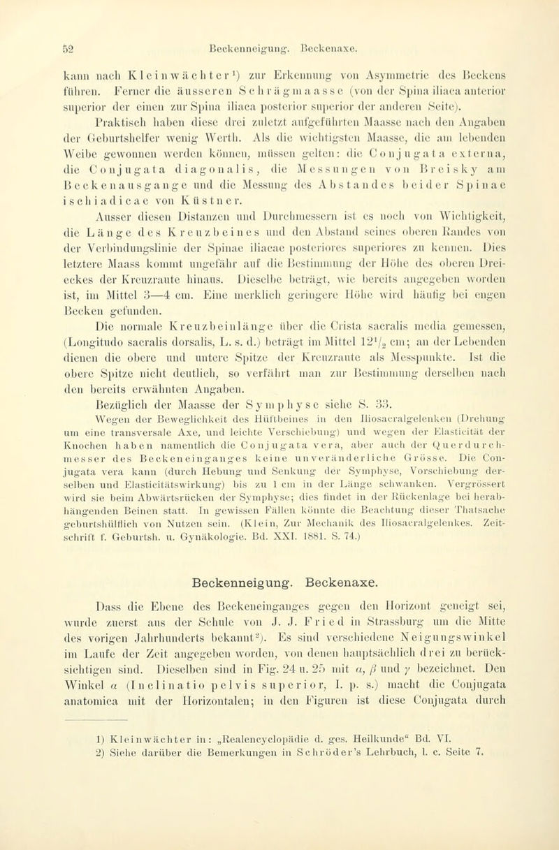 5Ö Beckenneigung. Beckenaxe. kiiDii uacli Klei n wachter ') zur Erkennung' von Asymmetrie des Beckens tlilircn. Ferner die äusseren S e lirii giiui asse (von der Spina iliaca .'inferior superior der einen zur Spina iliaca posterior superior der aiiik'ien Seitej. Praktiscli haben diese drei zuletzt aut'g'efiilirtc^n Maassc naeii den Angai)en der (lehurtshcifer wenig Werth. Als die wiehtigstt'n Maasse, die am lebenden Weibe gewonnen werden können, müssen gelten: die Conjugata externa, die Conjugata diagonalis, die Messungen von Breisky am B e c k c n a u s g a n g e und die Messung des A b s t a n d e s b e i d e r S j) i n a e i s e h i a d i c a c von K ü s t n e r. Ausser diesen Distanzen und Dureinuessern ist es noeh von Wiciitigkeit, die Länge des Kreuzbeines und den Alistand seines ol)eren Kaudes von der Verbindungslinie der Spinae iliacae postcri(n'es superiores zu kennen. Dies letztere Maass kommt ungefähr auf die Bestinunung der Höhe des oberen Drei- eckes der Kreuzraute hinaus. Dieselbe beträgt, wie bereits angegeben worden ist, im Mittel 3—4 cm. Eine merklicli geringere Höhe wird häutig Ijci engen Becken gefunden. Die normale Kreuzbeinlange über die Crista sacralis media gemessen, (Longitudo sacralis dorsalis, L. s. d.) betiägt im Mittel 12^j„ cm; an der Lebenden dienen die obere und untere Spitze der Kreuzraute als Messpunkte. Ist die obere Spitze nicht deutlieh, so verfährt man zur Bestimmung derselben nach den bereits erwähnten Angaben. Bezüglich der Maasse der S y m p h y s c siehe S. 33. Wegen der Beweglichkeit des Hüftbeines in den Iliosacralgelenlceu (Dreliuiig um eine transversale Axe, und leiclite Versclüeijung) und wegen der Elasticitiit der Knoclien haben namentlich die Conjugata vera, aber auch der Querdurch- niesser des Becken einganges keine un veränderliclie Grösse. Die Con- jugata vera kann (durch Hebung und Senkung der Symphyse, Vorschiebung der- selben und Elasticitätswirkung) bis zu 1 cm in der Länge schwanken. Vergrössert wird sie beim Abwärtsrücken der Symphyse; dies findet in der Rückenkage bei herab- liängendeu Beineu statt. In gewissen Fälk'u könnte die Beaclitung dieser Thatsache geburtsliülHich von Nutzen sein. (ICiein, Zur Meclianik des TliosacralgelenUes. Zeit- sclirift f. Geburtsh. u. Gvnäkologie. Bd. XXI. 1881. S. 74.) Beckenneigung. Beckenaxe. Dass die Ebene des Beckeueinganges gegen den Horizont geneigt sei, wurde zuerst aus der Schule von J. J. Fried in Strassburg um die Mitte des vorigen Jahrhunderts bekannt-j. Es sind verschiedene Neigungswinkel im Laufe der Zeit angegeben worden, von denen hauptsächlich drei zu berück- sichtigen sind. Dieselben sind in Fig. 24 u. 2;) mit n, ß und y bezeichnet. Den Winkel a (I n clinatio pel vis superi o r, L p. s.) macht die Conjugata anatomica mit der Horizontalen; in den Figuren ist diese Conjugata durch 1) Kleinwächter in: „Realencyclopädie d. ges. Heilkunde Bd. VI. 2) Siehe darüber die Bemerkungen in Schröder's Lelirbuch, 1. c. Seite 7.