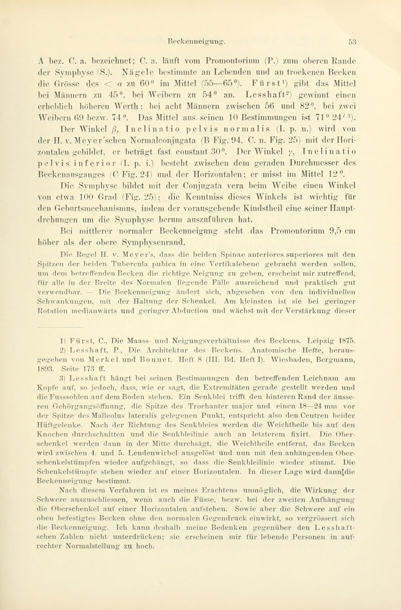 A 1)C7,. C. a. be/eiclinct; C. n. liiuft vom Promontorium fP.) zum olteron Kande der Sympliyse uS.)- Nägele bt'stiiiimte an Lebenden und an trockenen Becken die Grösse des < a zu 60» im Älittei (55—65). Fürst») gibt das Mittel bei Männern zu 45, bei Weibern zu 54 an. Lessliaft-) gewinnt einen erbcblicb böbercn Werth: bei acht Männern zwischen 56 und 82, bei zwei Weibern 69 bczw. 74. Das Mittel aus seinen 10 Bestimmungen ist 71 24'^). Der Winkel ß, Inclinatio jielvis normalis (I. p. ii.) wird von der H. V. Mcyer'schen Normalconjugata (B Fig. 94, C. n. Fig. 25) mit der Hori- zontalen gebildet, er beträgt fast constant .^.0. Der Winkel y, Inclinatio pelvis inferior (1. p. i.) besteht zwischen dem geraden Durelnnesser des Reckenansganges fC Fig. 24) und der Horizontalen; er misst im Mittel 12. Die Symphyse bildet mit der Conjugata vera beim Weibe einen Winkel von etwa K^O Orad (Fig. 25); die Kenntniss dieses Winkels ist wichtig für den r.ebin-tsnieclianismus, indem der vorausgehende Kindstheil eine seiner Ilaujit- drehnngen um die Symphyse herum auszufüln-en hat. Bei mittlerer normaler Beckenneigung steht das Promontorium 0,5 cm liölier als der obere Symphysenrand. Die Regel H. v. Meyer's, dass die beiden Spinae anteriores superiores mit den Spitzen der beiden Tnbercula pubica in eine Vertikalebene g'ebracht werden sollen, um dem botreffenden Becken die rielitige Neigung- zu g-eben, erscheint mir zutreffend, für alle in der Breite des Normalen lieg-ende Fälle ausreichend tind praktisch g-nt vc^rwendbar. — Die Bcckenneignng- ändert sich, abgesehen von den individuellen Schwankungen, mit der Haltung' der Schenkel. Am kleinsten ist sie bei geringer Rotation medianwärts und geringer Abduction und wächst mit der Verstärkung dieser 1) Fürst, C, Die Maass- und Neigungsverhältnisse des Beckens. Leipzig 1875. 2) Lesshaft, F., Die Architektur des Beckens. Anatomische Hefte, heraus- gegeben von Merkel und Bonnet. Heft 8 (HL Bd. Heft I). Wiesbaden, Bergmann, 1893. Seite 17.S ff. 3) Lesshaft hängt bei seinen Bestimmungen den betreffenden Leichnam am Kopfe auf, so jedoch, dass, wie er sagt, die Extremitäten gerade gestellt werden und die Fusssohlen auf dem Boden stehen. Ein Senkblei trifft den hinteren Rand der äusse- ren Gehörgangsöffnung, die Spitze des Troehanter major und einen 18—24 mm vor der Spitze dos Malleolus lateralis g'elegenen Punkt, entspricht also den Centren beider Hüftuelenke. Nach der Richtung des Senkbleies werden die Weichtheile bis auf den Knochen durchschnitten und die Senkbleilinie auch an letzterem fixirt. Die Ober- schenkel werden dann in der Mitte durchsägt, die Weichtheile entfernt, das Becken wird zwischen 4. und 5. Lendenwirbel ausgelöst und nun mit den anhäng'enden Ober- schenkelstümpfen wieder aufg'ehängt, so dass die Senkbleilinie wieder stimmt. Die Sclienkelstümpfe stehen wieder auf einer Horizontalen. In dieser Lage wird dannjdie Beckenneigung bestimmt. Nach diesem Verfahren ist es meines Erachtens unmöglich, die Wirkung der Schwere auszuschliessen, wenn auch die Füsse, bezw. bei der zweiten Aufhängung' die Oberschenkel auf einer Horizontalen aufstehen. Sowie aber die Schwere auf ein oben befestigtes Becken ohne den normalen Geg'endruck einwirkt, so vergrössert sich die Beckenneigung'. Ich kann deshalb meine Bedenken gegenüber den Lesshaft- schen Zahlen nicht unterdrücken; sie erscheinen mir für lebende Personen in auf- rechter Normalstellung zu hoch.