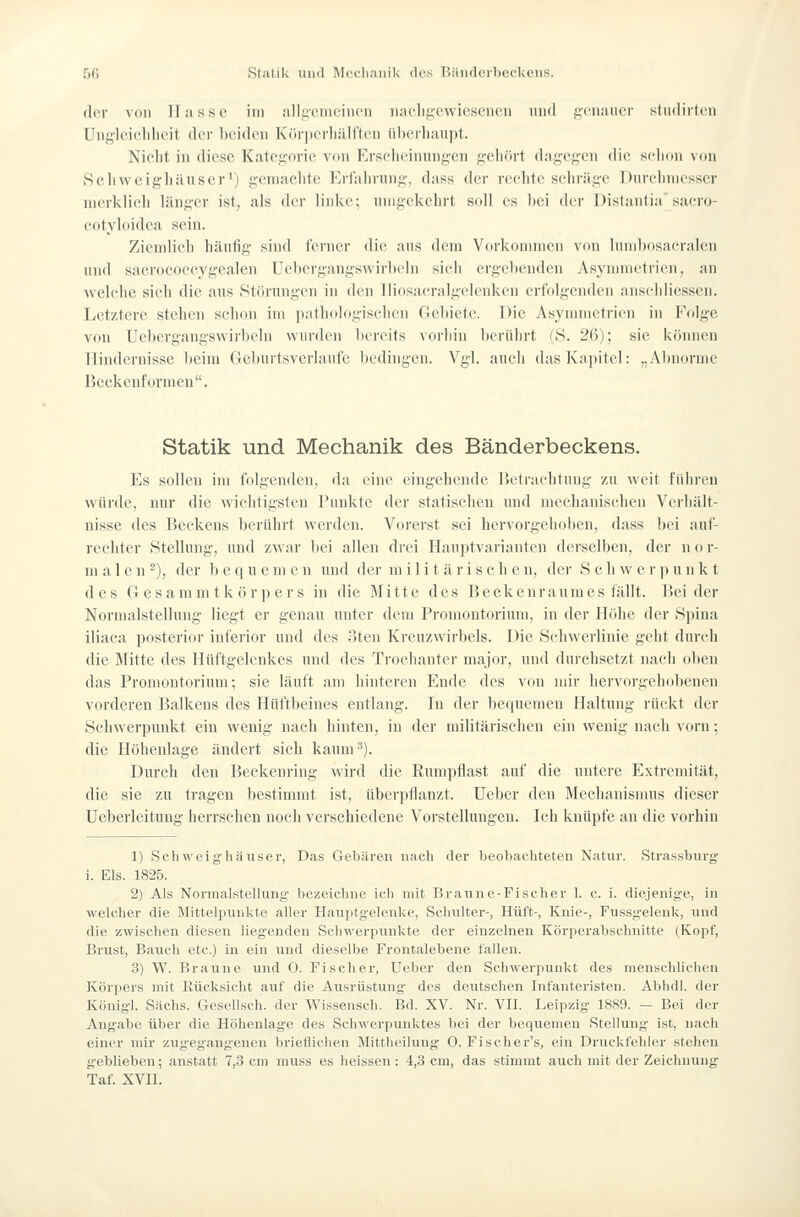 der von Hasse im allj;eiiR'iiicii nae.lijyewieseneu und j^cnancr studirtun Uiif^ieicldit'it der l)ei(len KörjierliäU'tcn iilicrlianpt. Nielit in diese Kategorie V(ni Erscheinungen g-eliört dagegen die schon \ün Seliwcighäuser') gemachte Erfalirung, dass der rechte seliriige Durciiniesser merklich länger ist, als der linke; umgekehrt soll es Itei der Dislantia sacro- cotyloidea sein. Ziemlich häufig sind ferner die ans dem Vorkonnnen \on lumbosacralen und sacrococcygealen Uebergangswirbeln sicii ergehenden Asyminetrien, an wehdie sich die aus Störungen in den Tliosacralgelenken erfolgenden anschliessen. Letztere stehen schon im iiathologischcn Gebiete. Die Asynnnctrien in Folge von Uebergangswirbeln wurden bereits vorhin berührt (S. 26); sie können Hindernisse beim Geburtsverlaufc bedingen. Vgl. auch das Kapitel: „Abnorme Beckenformen. Statik und Mechanik des Bänderbeckens. Es sollen im folgenden, da eine eingehende IJeti-acJitung zu weit fiiiiren würde, nur die wichtigsten Punkte der statischen und mechanischen Verhält- nisse des Beckens berührt werden. Vorerst sei hervorgehoben, dass bei auf- rechter Stellung, und zwar bei allen drei Hauptvarianten derselben, der n o r- ni a 1 e n ^), der bequemen und der militärische n, der S c h w e r p unkt des Gesamm tk örper s in die Mitte des Beckenraumes fällt. Beider Normalstelluug liegt er genau unter dem Promontorium, in der Höhe der Spina iliaca posterior inferior und des oten Kreuzwirbels. Die Schwerlinie geht durch die Mitte des Hüftgelenkes und des Trochanter major, und durchsetzt nach oben das Promontorium; sie läuft am hinteren Ende des von mir liervorgehobenen vorderen Balkens des Hüftlieines entlang. In der bequemen Haltung rückt der Schwerpunkt ein wenig nach hinten, in der militärischen ein wenig nach vorn; die Höhenlage ändert sieh kaum 3). Durch den Beckenring wird die Rumpflast auf die untere Extremität, die sie zu tragen bestimmt ist, überpflanzt. Ueber den Mechanismus dieser Ueberleitung herrschen noch verschiedene Vorstellungen. Ich knüpfe an die vorhin 1) Sehweighäuser, Das Gebaren nach der beobachteten Natur. Strassburg' i. Eis. 1825. 2) Als Normalstellung bezeichne ich mit Braune-Fischer 1. c. i. diejenige, in welcher die Mittelininkte aller Haiiptgclenke, Schulter-, Hüft-, Knie-, Fuss^j-elenk, und die zwischen diesen liegenden Schwerpunkte der einzelneu Körperabschuitte (Kopf, Brust, Bauch etc.) in ein und dieselbe Frontalebene fallen. 3) W. Braune und 0. Fischer, Ueber den Schwerpunkt des menschlichen Körpers mit Rücksicht auf die Ausrüstung- des deutschen Infanteristen. Abhdl. der Königl. Sachs. Gesellsch. der Wissensch. Bd. XV. Nr. VIT. Leipzig 1889. — Bei der Angabe über die Höhenlage des Schwerpunktes bei der bequemen Stellunj;' ist, nach einer mir zugegangenen brieflichen Mittheiluug O. Fischer's, ein Druckfehler stehen geblieben; anstatt 7,3 cm muss es heissen: 4,3 cm, das stimmt auch mit der Zeichnung Taf. XVII.