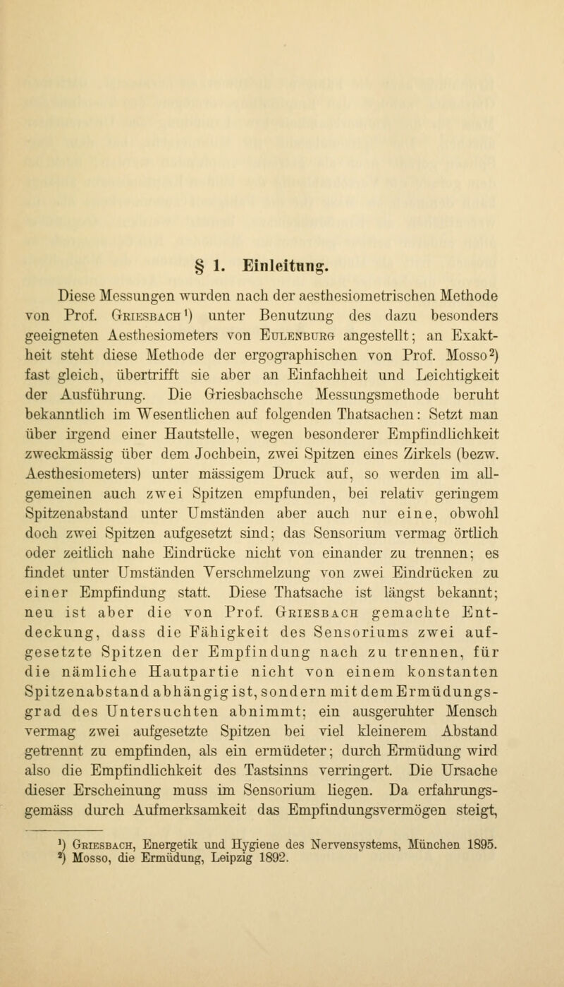 § 1. Einleitung. Diese Messungen wurden nach der aesthcsiometrischen Methode von Prof. Griesbach') unter Benutzung des dazu besonders geeigneten Aesthesiometers von Eulenburg angestellt; an Exakt- heit steht diese Methode der ergographischen von Prof. Mosso^) fast gleich, übertrifft sie aber an Einfachheit und Leichtigkeit der Ausführung. Die Griesbachsche Messungsmethode beruht bekanntlich im Wesentlichen auf folgenden Thatsachen: Setzt man über irgend einer Hautstelle, wegen besonderer Empfindlichkeit zweckmässig über dem Jochbein, zAvei Spitzen eines Zirkels (bezw. Aesthesiometers) unter massigem Druck auf, so werden im all- gemeinen auch zwei Spitzen empfunden, bei relativ geringem Spitzenabstand unter Umständen aber auch nur eine, obwohl doch zwei Spitzen aufgesetzt sind; das Sensorium vermag örtlich oder zeitlich nahe Eindrücke nicht von einander zu trennen; es findet unter Umständen Yerschmelzung von zwei Eindrücken zu einer Empfindung statt. Diese Thatsache ist längst bekannt; neu ist aber die von Prof. Griesbach gemachte Ent- deckung, dass die Fähigkeit des Sensoriums zwei auf- gesetzte Spitzen der Empfindung nach zu trennen, für die nämliche Hautpartie nicht von einem konstanten Spitzenabstand abhängig ist, sondern mit dem Ermüdungs- grad des Untersuchten abnimmt; ein ausgeruhter Mensch vermag zwei aufgesetzte Spitzen bei viel kleinerem Abstand geti'ennt zu empfinden, als ein ermüdeter; durch Ermüdung wird also die Empfindlichkeit des Tastsinns verringert. Die Ursache dieser Erscheinung muss im Sensorium liegen. Da erfahrungs- gemäss durch Aufmerksamkeit das Empfindungsvermögen steigt, *) Griesbach, Energetik und Hygiene des Nervensystems, München 1895. *) Mosso, die Ermüdung, Leipzig 1892.