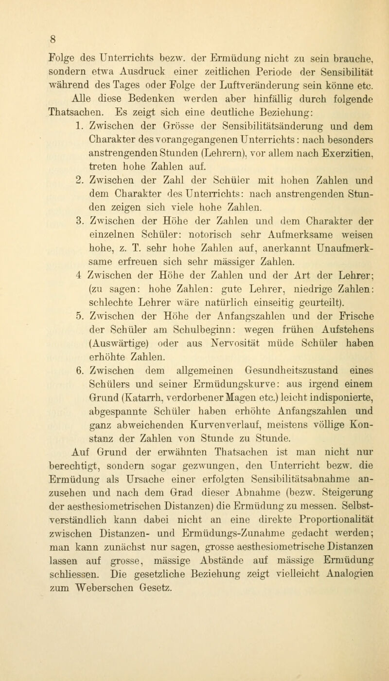 Folge des Unterrichts bezw. der Ermüdung nicht zu sein brauche, sondern etwa Ausdruck einer zeitlichen Periode der Sensibüität während des Tages oder Folge der Luftveränderung sein könne etc. Alle diese Bedenken werden aber hinfällig durch folgende Thatsachen. Es zeigt sich eine deutliche Beziehung: 1. Zwischen der Grösse der Sensibilitätsänderung und dem Charakter des vorangegangenen Unterrichts: nach besonders anstrengenden Stunden (Lehrern), vor allem nach Exerzitien, treten hohe Zahlen auf. 2. Zwischen der Zahl der Schüler mit hohen Zahlen und dem Charakter des Unterrichts: nach anstrengenden Stun- den zeigen sich viele hohe Zahlen. 3. Zwischen der Höhe der Zahlen imd dem Charakter der einzelnen Schüler: notorisch sehr Aufmerksame weisen hohe, z. T. sehr hohe Zahlen auf, anerkannt Unaufmerk- same erfreuen sich sehr massiger Zahlen. 4 Zwischen der Höhe der Zahlen und der Art der Lehrer; (zu sagen: hohe Zahlen: gute Lehrer, niedrige Zahlen: schlechte Lehrer wäre natürlich einseitig geurteilt). 5. Zwischen der Höhe der Anfangszahlen und der Frische der Schüler am Schulbegiim: wegen frühen Aufstehens (Auswärtige) oder aus ISTervosität müde Schüler haben erhöhte Zahlen. 6. Zwischen dem allgemeinen Gesundheitszustand eines Schülers und seiner Ermüdungskurve: aus irgend einem Grund (Katarrh, verdorbener Magen etc.) leicht indisponierte, abgespannte Schüler haben erhöhte Anfangszahlen und ganz abweichenden Kurven verlauf, meistens völlige Kon- stant der Zahlen von Stunde zu Stunde. Auf Grund der erwähnten Thatsachen ist man nicht nur berechtigt, sondern sogar gezwungen, den Unterricht bezw. die Ermüdung als Ursache einer erfolgten Sensibilitätsabnahme an- zusehen und nach dem Grad dieser Abnahme (bezw. Steigerung der aesthesiometrischen Distanzen) die Ermüdung zu messen. Selbst- verständlich kann dabei nicht an eine direkte Proportionalität zwischen Distanzen- und Ermüdungs-Zunahme gedacht werden; man kann zunächst nur sagen, grosse aesthesiometrische Distanzen lassen auf grosse, massige Abstände auf massige Ermüdung schliessen. Die gesetzliche Beziehung zeigt vielleicht Analogien zum Weberschen Gesetz.