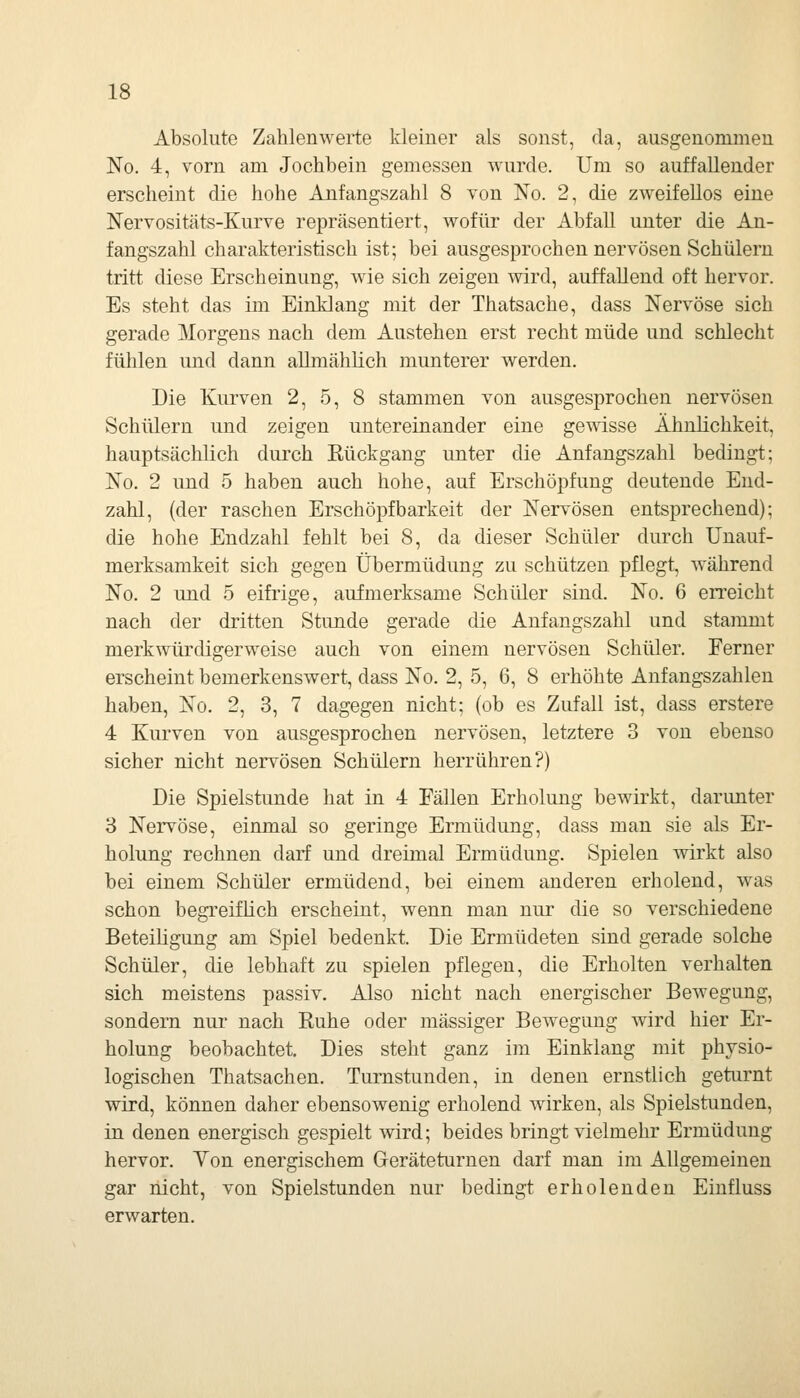 Absolute Zahlenwerte kleiner als sonst, da, ausgenommen No. 4, vorn am Jochbein gemessen wurde. Um so auffallender erscheint die hohe Anfangszahl 8 von No. 2, die zweifellos eine Nervositäts-Kurve repräsentiert, wofür der Abfall unter die An- fangszahl charakteristisch ist; bei ausgesprochen nervösen Schülern tritt diese Erscheinung, wie sich zeigen wird, auffallend oft hervor. Es steht das im Einklang mit der Thatsache, dass Nervöse sich gerade Morgens nach dem Anstehen erst recht müde und schlecht fühlen und dann allmählich munterer werden. Die Kurven 2, 5, 8 stammen von ausgesprochen nervösen Schülern und zeigen untereinander eine gewisse Ähnlichkeit, hauptsächlich durch Eückgang unter die Anfangszahl bedingt; No. 2 und 5 haben auch hohe, auf Erschöpfung deutende End- zahl, (der raschen Erschöpf barkeit der Nervösen entsprechend); die hohe Endzahl fehlt bei 8, da dieser Schüler durch Unauf- merksamkeit sich gegen Übermüdung zu schützen pflegt, während No. 2 und 5 eifrige, aufmerksame Schüler sind. No. 6 erreicht nach der dritten Stunde gerade die Anfangszahl und stammt merkwürdigerweise auch von einem nervösen Schüler. Ferner erscheint bemerkenswert, dass No. 2, 5, 6, 8 erhöhte Anfangszahlen haben, No. 2, 3, 7 dagegen nicht; (ob es Zufall ist, dass erstere 4 Kurven von ausgesprochen nervösen, letztere 3 von ebenso sicher nicht nervösen Schülern herrühren?) Die Spielstimde hat in 4 Fällen Erholung bewirkt, darunter 3 Nervöse, einmal so geringe Ermüdung, dass man sie als Er- holung rechnen darf und dreimal Ermüdung. Spielen wirkt also bei einem Schüler ermüdend, bei einem anderen erholend, was schon begreiflich erscheint, wenn man nur die so verschiedene Beteiligung am Spiel bedenkt. Die Ermüdeten sind gerade solche Schüler, die lebhaft zu spielen pflegen, die Erholten verhalten sich meistens passiv. Also nicht nach energischer Bewegung, sondern nur- nach Ruhe oder massiger Bewegung wird hier Er- holung beobachtet. Dies steht ganz im Einklang mit physio- logischen Thatsachen. Turnstunden, in denen ernstlich geturnt wird, können daher ebensowenig erholend wirken, als Spielstunden, in denen energisch gespielt wird; beides bringt vielmehr Ermüdung hervor. Von energischem Geräteturnen darf man im Allgemeinen gar nicht, von Spielstunden nur bedingt erholenden Einfluss erwarten.