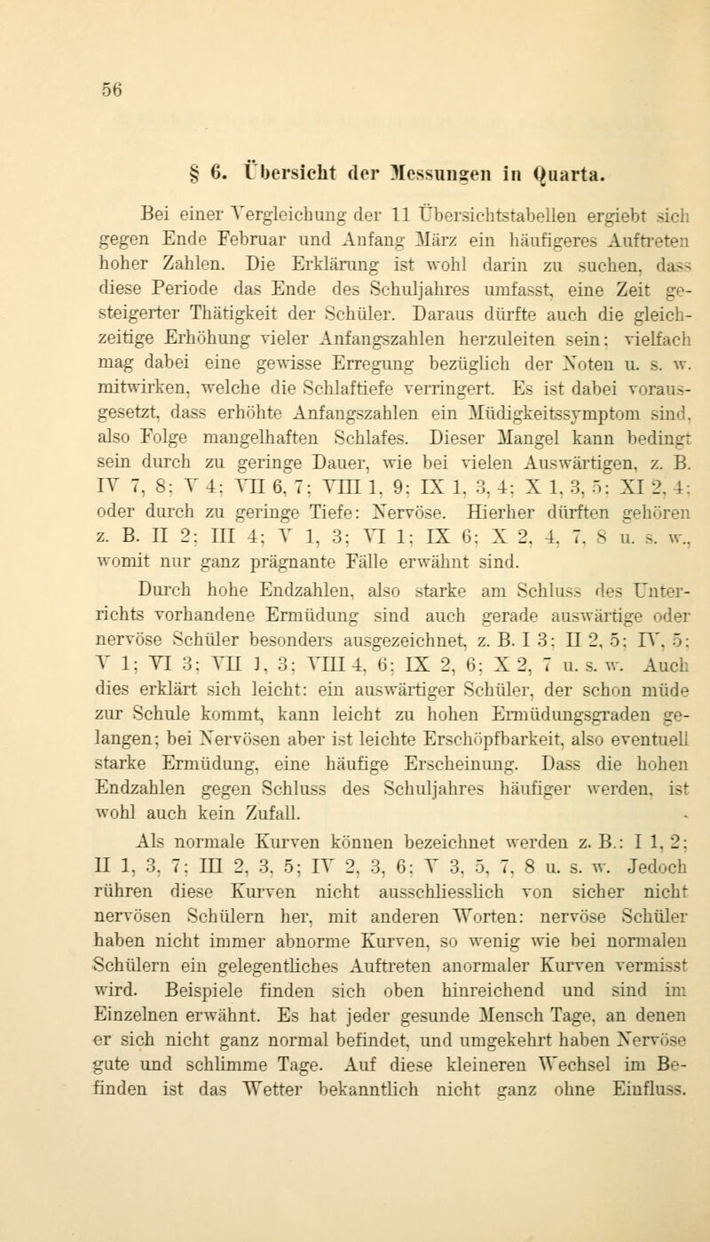 § 6. Übersicht der Messungen in (Quarta. Bei einer A'ergleicbimg der 11 Übersicbtstabelleu ergiebt sicli gegen Ende Februar und Anfang März ein häufigeres Auftreten hoher Zahlen. Die Erklärung ist wohl darin zu suchen, dass diese Periode das Ende des Schuljahres umfasst, eine Zeit ge- steigerter Thätigkeit der Schüler. Daraus dürfte auch die gleich- zeitige Erhöhung vieler Anfangszahlen herzuleiten sein: vielfach mag dabei eine gewisse Erregung bezüglich der Xoten u. s. w. mitwirken, welche die Schlaftiefe verringert. Es ist dabei voraus- gesetzt, dass erhöhte Anfangszahlen ein Müdigkeitssjmptom sind, also Folge mangelhaften Schlafes. Dieser Mangel kann bedingt sein durch zu geringe Dauer, wie bei vielen Auswärtigen, z. B. IV 7, 8: T 4: ATI 6, 7; YJR 1. 9: IX 1. 3. 4: X 1. 3, 5: XI 2, 4: oder durch zu geringe Tiefe: Xervöse. Hierher dürften gehören z. B. II 2: III 4: Y 1, 3: TL 1: IX 6: X 2. 4. 7. 8 u. .s. w., womit nur ganz prägnante Fälle erwähnt sind. Durch hohe Endzahlen, also starke am Schluss des Unter- richts vorhandene Ermüdung sind auch gerade auswärtige oder nervöse Schüler besonders ausgezeichnet, z. B. I 3: 11 2, 5; FT, ö: V 1: YI 3: ATI ], 3; YHI 4, 6; EX 2, 6: X 2, 7 u. s. w. Auch dies erklärt sich leicht: ein auswärtiger Schüler, der schon müde zur Schule kommt, kann leicht zu hohen Ermüdimgsgraden ge- langen; bei Xervösen aber ist leichte Erschöpfbarkeit, also eventuell starke Ermüdung, eine häufige Erscheinung. Dass die hohen Endzahlen gegen Schluss des Schuljahres häufiger werden, ist wohl auch kein ZufaU. Als normale Kurven können bezeichnet werden z. B.: I 1, 2; II 1, 3, 7: in 2, 3. 5; IT 2. 3, 6: T 3. 5, 7. 8 u. s. av. Jedoch rühren diese Kurven nicht ausschliesslich von sicher nicht nervösen Schülern her, mit anderen Worten: nervöse Schüler haben nicht immer abnorme Kurven, so wenig wie bei normalen Schülern ein gelegentliches Auftreten anormaler Kurven vermisst wird. Beispiele finden sich oben hinreichend und sind im Einzelnen erwähnt. Es hat jeder gesunde Mensch Tage, an denen er sich nicht ganz normal befindet, und umgekehrt haben Xervöse gute und schUmme Tage. Auf diese kleineren Wechsel im Be- finden ist das Wetter bekanntlich nicht ganz ohne Einfluss.