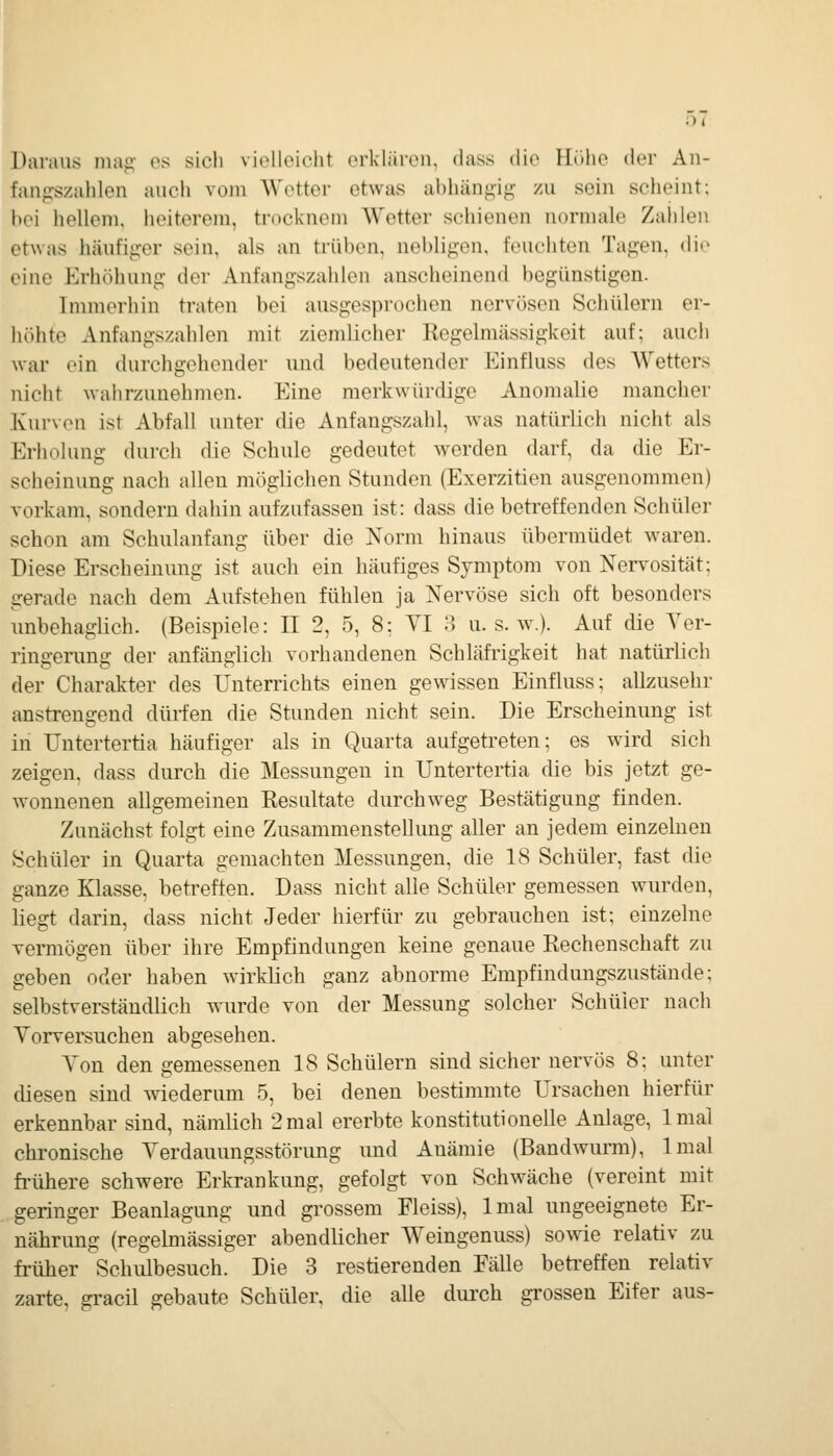 0< Daraus niaji' es sich vielleicht orkliiren, dass dio Hi.jie der An- fanf::szahlen auch vom AVetter etwas abhängig zu sein scheint; bei hellem, heiterem, trocknem Wetter schienen normale Zaiilen etwas häufiger sein, als an trüben, nebligen, feuchten Tagen, die eine Erhöhung der Anfangszahlen anscheinend begünstigen. Immerhin traton bei ausgesj^rochen nervösen Schülern er- höhte Anfangszahlen mit ziemlicher Regelmässigkeit auf; auch war ein durchgehender und bedeutender Einfluss des Wetters nicht wahrzunehmen. Eine merkwürdige Anomalie mancher Kurven ist Abfall unter die Anfangszahl, was natürlich nicht als Erholung durch die Schule gedeutet werden darf, da die Er- scheinung nach allen möglichen Stunden (Exerzitien ausgenommen) vorkam, sondern dahin aufzufassen ist: dass die betreffenden Schüler schon am Schulanfang über die Norm hinaus übermüdet waren. Diese Erscheinung ist auch ein häufiges Symptom von Nervosität; gerade nach dem Aufstehen fühlen ja Nervöse sich oft besonders imbehaglich. (Beispiele: II 2, 5, 8; VI 3 u. s. w.). Auf die Aer- ringerung der anfänglich vorhandenen Schläfrigkeit hat natürlich der Charakter des Unterrichts einen gewissen Einfluss; allzusehr anstrengend dürfen die Stunden nicht sein. Die Erscheinung ist in Untertertia häufiger als in Quarta aufgetreten; es wird sich zeigen, dass durch die Messungen in Untertertia die bis jetzt ge- wonnenen allgemeinen Resultate durchweg Bestätigung finden. Zunächst folgt eine Zusammenstellung aller an jedem einzelnen Schüler in Quarta gemachten Messungen, die 18 Schüler, fast die ganze Klasse, betreffen. Dass nicht alle Schüler gemessen wurden, liegt darin, dass nicht Jeder hierfür zu gebrauchen ist; einzelne vermögen über ihre Empfindungen keine genaue Rechenschaft zu geben oder haben wirklich ganz abnorme Empfindungszustände; selbstverständlich i;\'urde von der Messung solcher Schüler nach Yorversuchen abgesehen. A'on den gemessenen 18 Schülern sind sicher nervös 8; unter diesen sind wiederum 5, bei denen bestimmte Ursachen hierfür erkennbar sind, nämlich 2mal ererbte konstitutionelle Anlage, Imal chronische Verdauungsstörung und Anämie (Bandwurm), Imal fi-ühere schwere Erkrankung, gefolgt von Schwäche (vereint mit geringer Beanlagung und grossem Fleiss), Imal ungeeignete Er- nährung (regehnässiger abendlicher Weingenuss) sowie relativ zu früher Schulbesuch. Die 3 restierenden Fälle betreffen relativ zarte, gracil gebaute Schüler, die alle durch grossen Eifer aus-