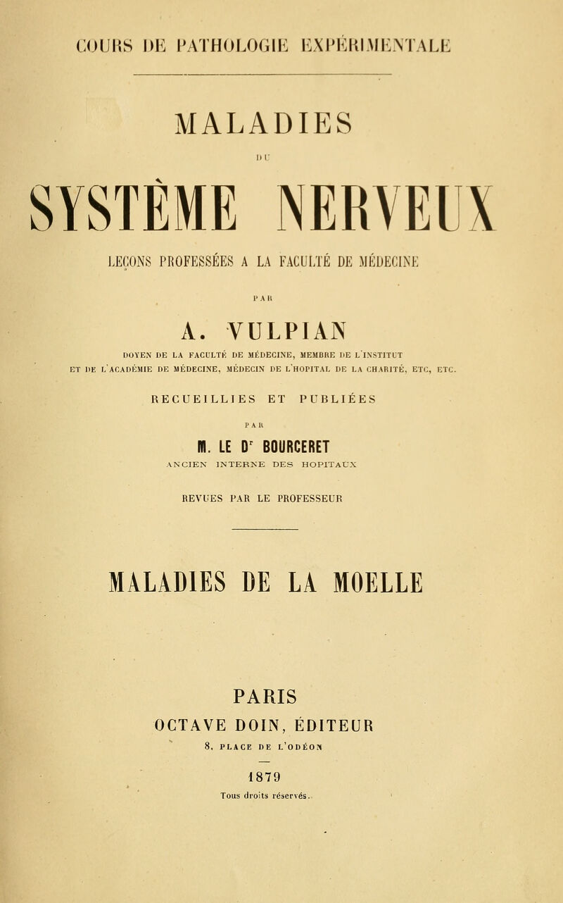 COIJKS Dlî l'ATHOLOGIli BXI'KKIMIi.MALË MALADIES SYSTÈME NERVEUX I.ECONS PKOFESSÉES A LA FACULTÉ DE JIÉUECINE A. VULPIAN DOYEN DE LA FACULTK DE MÉDECINE, MEMBRE DE LINSTITLT ET DE l'académie DE MÉDECINE, MÉDECIN DE LH0PITAL DE LA CHARITÉ, ETC, ETC. RECUEILLIES ET PUBLIÉES P A K m. LE D^ BOURCERET ANCIEN INTERNE DES HOPITAUX REVUES PAR LE PROFESSEUR MALADIES DE LA MOELLE PARIS OCTAVE DOIN, ÉDITEUR 8, PLACE DE L'ODÉON 1879 Tous droits réservés.
