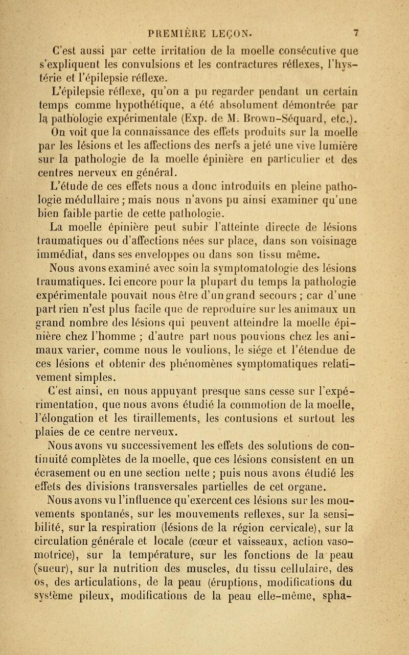 C'est aussi par cette irritation de la moelle consécutive que s'expliquent les convulsions et les contractures rédexes, l'hys- térie et l'épilepsie réflexe. L'épilepsie réflexe, qu'on a pu regarder pendant un certain temps comme hypothétique, a été absolument démontrée par Ict pathologie expérimentale (Exp. de M. Brown-Séquard, etc.). On voit que la connaissance des effets produits sur la moelle par les lésions et les affections des nerfs a jeté une vive lumière sur la pathologie de la moelle épinière en particulier et des centres nerveux en général. L'étude de ces effets nous a donc introduits en pleine patho- logie médullaire ; mais nous n'avons pu ainsi examiner qu'une bien faible partie de cette pathologie. La moelle épinière peut subir l'atteinte directe de lésions Iraumatiques ou d'affections nées sur place, dans son voisinage immédiat, dans ses enveloppes ou dans son tissu même. Nous avons examiné avec soin la symptomatologie des lésions Iraumatiques. Ici encore pour la plupart du temps la pathologie expérimentale pouvait nous être d'un grand secours ; car d'une part rien n'est plus facile que de reproduire sur les animaux un grand nombre des lésions qui peuvent atteindre la moelle épi- nière chez l'homme ; d'autre part nous pouvions chez les ani- maux varier, comme nous le voulions, le siège el l'étendue de ces lésions et obtenir des phénomènes symptomatiques relati- vement simples. C'est ainsi, en nous appuyant presque sans cesse sur l'expé- rimentation, que nous avons étudié la commotion de la moelle, l'élongation et les tiraillements, les contusions et surtout les plaies de ce centre nerveux. Nous avons vu successivement les effets des solutions de con- tinuité complètes de la moelle, que ces lésions consistent en un écrasement ou en une section nette ; puis nous avons étudié les effets des divisions transversales partielles de cet organe. Nous avons vu l'influence qu'exercent ces lésions sur les mou- vements spontanés, sur les mouvements réflexes, sur la sensi- bilité, sur la respiration (lésions de la région cervicale), sur la circulation générale et locale (cœur et vaisseaux, action vaso- motrice), sur la température, sur les fonctions de la peau (sueur), sur la nutrition des muscles, du tissu cellulaire, des os, des articulations, de la peau (éruptions, modifications du sys'.ème pileux, modifications de la peau elle-même, spha-