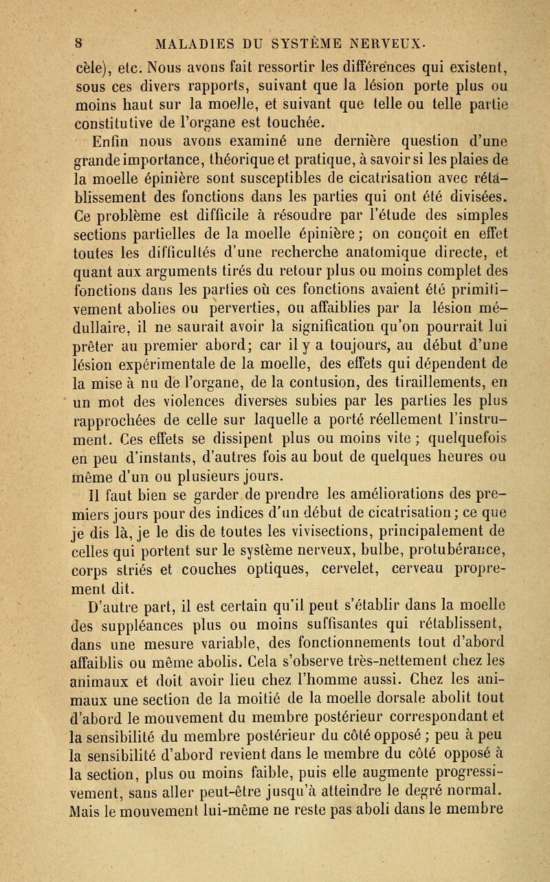 cèle), etc. Nous avons fait ressortir les différences qui existent, sous ces divers rapports, suivant que la lésion porte plus ou moins haut sur la moelle, et suivant que telle ou telle partie constitutive de l'organe est touchée. Enfin nous avons examiné une dernière question d'une grande importance, théorique et pratique, à savoir si les plaies de la moelle épinière sont susceptibles de cicatrisation avec réta- blissement des fonctions dans les parties qui ont été divisées. Ce problème est difficile à résoudre par l'étude des simples sections partielles de la moelle épinière ; on conçoit en effet toutes les difficultés d'une recherche anatomique directe, et quant aux arguments tirés du retour plus ou moins complet des fonctions dans les parties où ces fonctions avaient été primiti- vement abolies ou perverties, ou affaiblies par la lésion mé- dullaire, il ne saurait avoir la signification qu'on pourrait lui prêter au premier abord; car il y a toujours, au début d'une lésion expérimentale de la moelle, des effets qui dépendent de la mise à nu de l'organe, de la contusion, des tiraillements, en un mot des violences diverses subies par les parties les plus rapprochées de celle sur laquelle a porté réellement l'instru- ment. Ces effets se dissipent plus ou moins vite ; quelquefois en peu d'instants, d'autres fois au bout de quelques heures ou même d'un ou plusieurs jours. Il faut bien se garder de prendre les améliorations des pre- miers jours pour des indices d'un début de cicatrisation; ce que je dis là, je le dis de toutes les vivisections, principalement de celles qui portent sur le système nerveux, bulbe, protubérance, corps striés et couches optiques, cervelet, cerveau propre- ment dit. D'autre part, il est certain qu'il peut s'étabhr dans la moelle des suppléances plus ou moins suffisantes qui rétablissent, dans une mesure variable, des fonctionnements tout d'abord affaiblis ou même abolis. Cela s'observe très-nettement chez les animaux et doit avoir lieu chez l'homme aussi. Chez les ani- maux une section de la moitié de la moelle dorsale abolit tout d'abord le mouvement du membre postérieur correspondant et la sensibiHté du membre postérieur du côté opposé ; peu à peu la sensibiUté d'abord revient dans le membre du côté opposé à la section, plus ou moins faible, puis elle augmente progressi- vement, sans aller peut-être jusqu'à atteindre le degré normal. Mais le mouvement lui-même ne reste pas aboli dans le membre