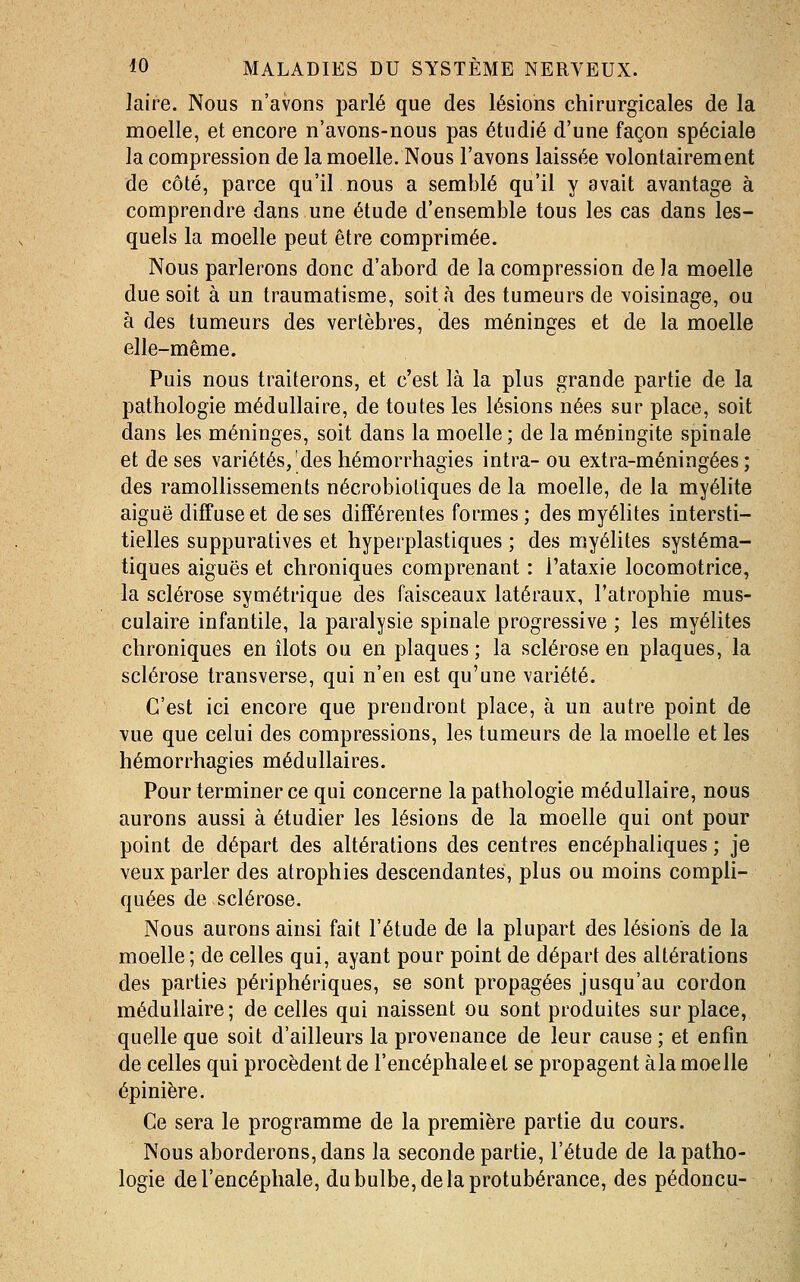 laire. Nous n'avons parlé que des lésions chirurgicales de la moelle, et encore n'avons-nous pas étudié d'une façon spéciale la compression de la moelle. Nous l'avons laissée volontairement de côté, parce qu'il nous a semblé qu'il y avait avantage à comprendre dans une étude d'ensemble tous les cas dans les- quels la moelle peut être comprimée. Nous parlerons donc d'abord de la compression de la moelle due soit à un traumatisme, soit à des tumeurs de voisinage, ou à des tumeurs des vertèbres, des méninges et de la moelle elle-même. Puis nous traiterons, et c'est là la plus grande partie de la pathologie médullaire, de toutes les lésions nées sur place, soit dans les méninges, soit dans la moelle ; de la méningite spinale et de ses variétés,'des hémorrhagies intra- ou extra-méningées ; des ramollissements nécrobioliques de la moelle, de la myélite aiguë diffusée! de ses différentes formes ; des myélites intersti- tielles suppuratives et hyperplastiques ; des myélites systéma- tiques aiguës et chroniques comprenant : l'ataxie locomotrice, la sclérose symétrique des faisceaux latéraux, l'atrophie mus- culaire infantile, la paralysie spinale progressive ; les myélites chroniques en îlots ou en plaques; la sclérose en plaques, la sclérose transverse, qui n'en est qu'une variété. C'est ici encore que prendront place, à un autre point de vue que celui des compressions, les tumeurs de la moelle et les hémorrhagies médullaires. Pour terminer ce qui concerne la pathologie médullaire, nous aurons aussi à étudier les lésions de la moelle qui ont pour point de départ des altérations des centres encéphaliques ; je veux parler des atrophies descendantes, plus ou moins compli- quées de sclérose. Nous aurons ainsi fait l'étude de la plupart des lésions de la moelle; de celles qui, ayant pour point de départ des altérations des parties périphériques, se sont propagées jusqu'au cordon médullaire; de celles qui naissent ou sont produites sur place, quelle que soit d'ailleurs la provenance de leur cause ; et enfin de celles qui procèdent de l'encéphale et se propagent àla moelle épinière. Ce sera le programme de la première partie du cours. Nous aborderons, dans la seconde partie, l'étude de la patho- logie de l'encéphale, du bulbe, de la protubérance, des pédoncu-