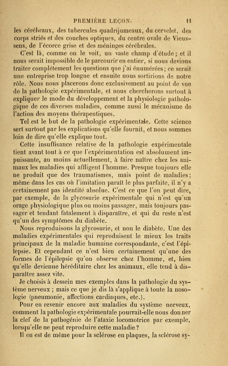 les cérébraux, des tubercules quadrijumeaux, du cervelet, des corps striés et des couches optiques, du centre ovale de Vieus- sens, de l'écorce grise et des méninges cérébrales. C'est là, comme on le voit, un vaste champ d'étude; et il nous serait impossible de le parcourir en entier, si nous devions traiter complètement les questions que j'ai énumérées; ce serait une entreprise trop longue et ensuite nous sortirions de notre rôle. Nous nous placerons donc exclusivement au point de vue de la pathologie expérimentale, et nous chercherons surtout à expliquer le mode du développement et la physiologie patholo- gique de ces diverses maladies, comme aussi le mécanisme de Faction des moyens thérapeutiques. Tel est le but de la pathologie expérimentale. Cette science sert surtout par les explications qu'elle fournit, et nous sommes loin de dire qu'elle expHque tout. Cette insuffisance relative de la pathologie expérimentale lient avant tout à ce que l'expérimentation est absolument im- puissante, au moins actuellement, à faire naître chez les ani- maux les maladies qui affligent l'homme. Presque toujours elle ne produit que des traumalismes, mais point de maladies; même dans les cas oii l'imitation paraît le plus parfaite, il n'y a certainement pas identité absolue. C'est ce que l'on peut dire, par exemple, de la glycosurie expérimentale qui n'est qu'un orage physiologique plus ou moins passager, mais toujours pas- sager et tendant fatalement à disparaître, et qui du reste n'est qu'un des symptômes du diabète. Nous reproduisons la glycosurie, et non le diabète. Une des maladies expérimentales qui reproduisent le mieux les traits principaux de la maladie humaine correspondante, c'est l'épi- lepsie. Et cependant ce n'est bien certainement qu'une des formes de l'épilepsie qu'on observe chez l'homme, et, bien qu'elle devienne héréditaire chez les animaux, elle tend à dis- paraître assez vite. Je choisis à dessein mes exemples dans la pathologie du sys- tème nerveux ; mais ce que je dis là s'applique à toute la noso- logie (pneumonie, affections cardiaques, etc.). Pour en revenir encore aux maladies du système nerveux, comment la pathologie expérimentale pourrait-elle nous donner la clef de la pathogénie de l'ataxie locomotrice par exemple, lorsqu'elle ne peut reproduire cette maladie? Il en est de même pour la sclérose en plaques, la sclérose sy-