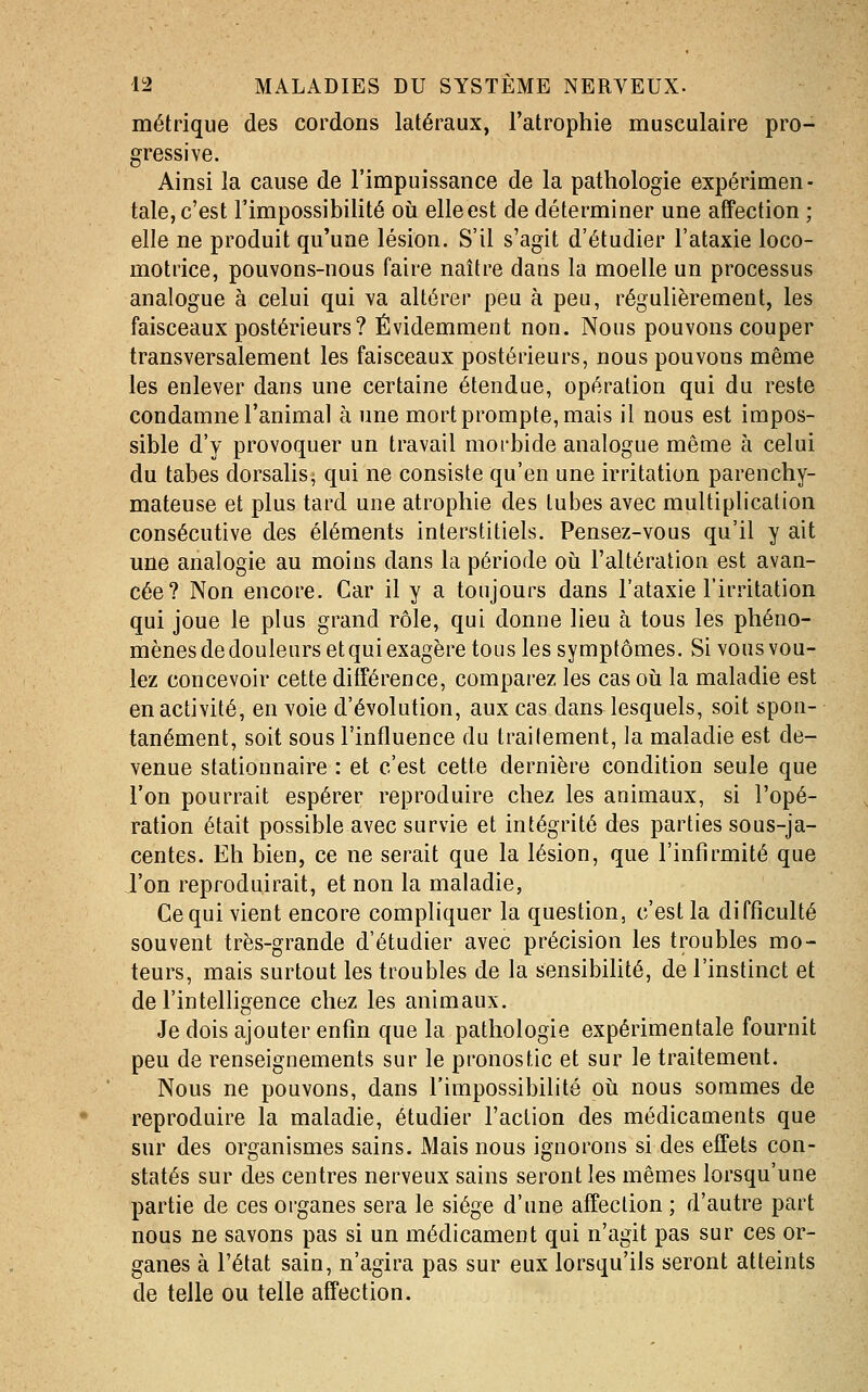 métrique des cordons latéraux, l'atrophie musculaire pro- gressive. Ainsi la cause de l'impuissance de la pathologie expérimen- tale, c'est l'impossibilité oii elle est de déterminer une affection ; elle ne produit qu'une lésion. S'il s'agit d'étudier l'ataxie loco- motrice, pouvons-nous faire naître dans la moelle un processus analogue à celui qui va altérer peu à peu, régulièrement, les faisceaux postérieurs ? Évidemment non. Nous pouvons couper transversalement les faisceaux postérieurs, nous pouvons même les enlever dans une certaine étendue, opération qui du reste condamne l'animal à une mort prompte, mais il nous est impos- sible d'y provoquer un travail morbide analogue même à celui du tabès dorsalis; qui ne consiste qu'en une irritation parenchy- mateuse et plus tard une atrophie des tubes avec multiplication consécutive des éléments interstitiels. Pensez-vous qu'il y ait une analogie au moins dans la période où l'altération est avan- cée? Non encore. Car il y a toujours dans l'ataxie l'irritation qui joue le plus grand rôle, qui donne lieu à tous les phéno- mènes de douleurs et qui exagère tous les symptômes. Si vous vou- lez concevoir cette différence, comparez les cas oii la maladie est en activité, en voie d'évolution, aux cas dans lesquels, soit spon- tanément, soit sous l'influence du traitement, la maladie est de- venue stationnaire : et c'est cette dernière condition seule que l'on pourrait espérer reproduire chez les animaux, si l'opé- ration était possible avec survie et intégrité des parties sous-ja- centes. Eh bien, ce ne serait que la lésion, que l'infirmité que l'on reproduirait, et non la maladie, Ce qui vient encore compliquer la question, c'est la difficulté souvent très-grande d'étudier avec précision les troubles mo- teurs, mais surtout les troubles de la sensibihté, de l'instinct et de l'intelligence chez les animaux. Je dois ajouter enfin que la pathologie expérimentale fournit peu de renseignements sur le pronostic et sur le traitement. Nous ne pouvons, dans l'impossibilité oii nous sommes de reproduire la maladie, étudier l'action des médicaments que sur des organismes sains. Mais nous ignorons si des effets con- statés sur des centres nerveux sains seront les mêmes lorsqu'une partie de ces organes sera le siège d'une affection ; d'autre part nous ne savons pas si un médicament qui n'agit pas sur ces or- ganes à l'état sain, n'agira pas sur eux lorsqu'ils seront atteints de telle ou telle affection.