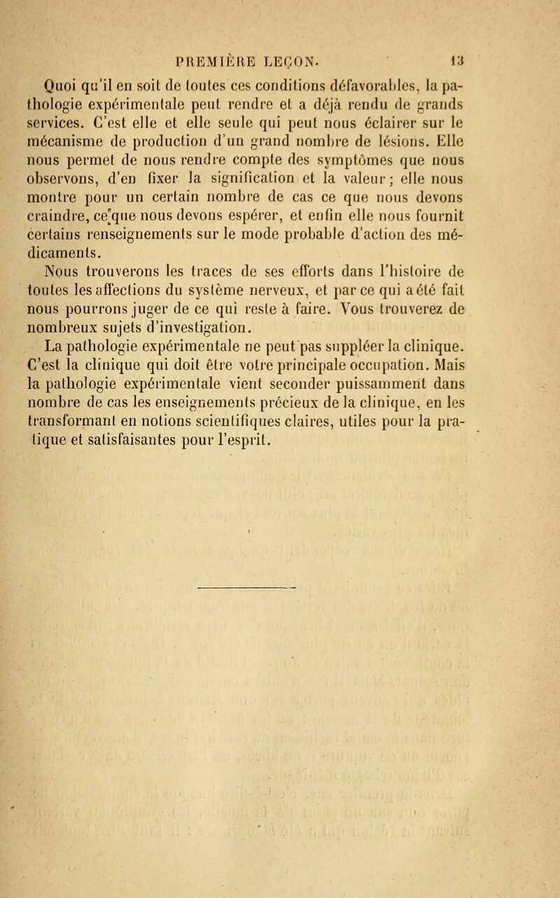 Quoi qu'il en soit de toutes ces conditions défavorables, la pa- thologie expérimentale peut rendre et a déjà rendu de grands services. C'est elle et elle seule qui peut nous éclairer sur le mécanisme de production d'un grand nombre de lésions. Elle nous permet de nous rendre compte des symptômes que nous observons, d'en fixer la signification et la valeur; elle nous montre pour un certain nombre de cas ce que nous devons craindre, ce[quenous devons espérer, et enfin elle nous fournit certains renseignements sur le mode probable d'action des mé- dicaments. Nous trouverons les traces de ses efforts dans l'histoire de toutes les affections du système nerveux, et parce qui a été fait nous pourrons juger de ce qui reste à faire. Vous trouverez de nombreux sujets d'investigation. La pathologie expérimentale ne peut pas suppléer la clinique. C'est la clinique qui doit être votre principale occupation. Mais la pathologie expérimentale vient seconder puissamment dans nombre de cas les enseignements précieux de la clinique, en les transformant en notions scientifiques claires, utiles pour la pra- tique et satisfaisantes pour l'esprit.