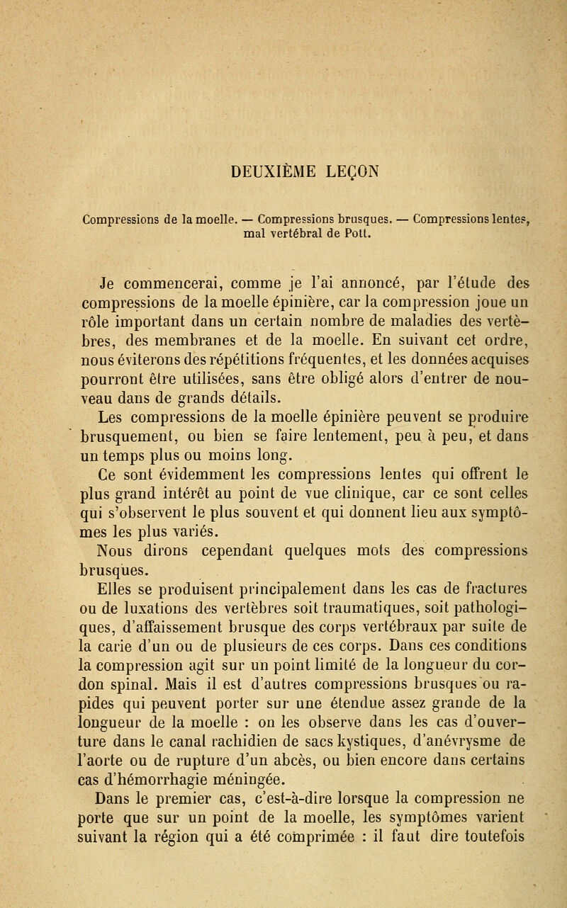 Compressions de la moelle. — Compressions brusques. — Compressions lente?, mal vertébral de Potl. Je commencerai, comme je l'ai annoncé, par l'étude des compressions de la moelle épinière, car la compression joue un rôle important dans un certain nombre de maladies des vertè- bres, des membranes et de la moelle. En suivant cet ordre, nous éviterons des répétitions fréquentes, et les données acquises pourront être utilisées, sans être obligé alors d'entrer de nou- veau dans de grands détails. Les compressions de la moelle épinière peuvent se produire brusquement, ou bien se faire lentement, peu à peu, et dans un temps plus ou moins long. Ce sont évidemment les compressions lentes qui offrent le plus grand intérêt au point de vue clinique, car ce sont celles qui s'observent le plus souvent et qui donnent lieu aux symptô- mes les plus variés. Nous dirons cependant quelques mots des compressions brusques. Elles se produisent principalement dans les cas de fractures ou de luxations des vertèbres soit traumatiques, soit pathologi- ques, d'affaissement brusque des corps vertébraux par suite de la carie d'un ou de plusieurs de ces corps. Dans ces conditions la compression agit sur un point limité de la longueur du cor- don spinal. Mais il est d'autres compressions brusques ou ra- pides qui peuvent porter sur une étendue assez grande de la longueur de la moelle : on les observe dans les cas d'ouver- ture dans le canal racliidien de sacs kystiques, d'anévrysme de l'aorte ou de rupture d'un abcès, ou bien encore dans certains cas d'hémorrhagie méningée. Dans le premier cas, c'est-à-dire lorsque la compression ne porte que sur un point de la moelle, les symptômes varient suivant la région qui a été comprimée : il faut dire toutefois