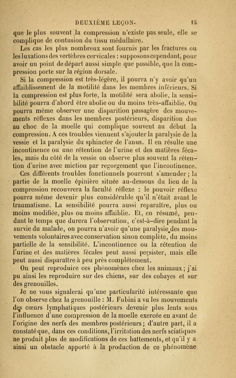 que le plus souvent :1a compression n'existe pas seule, elle se complique de contusion du tissu médullaire. Les cas les plus nombreux sont fournis par les fractures ou les luxations des vertèbres cervicales : supposons cependant, pour avoir un point de départ aussi simple que possible, que la com- pression porte sur la région dorsale. Si la compression est très-légère, il pourra n'y avoir qu'un affaiblissement de la motiiité dans les membres inférieurs. Si la compression est plus forte, la motiiité sera abolie, la sensi- bilité pourra d'abord être abolie ou du moins très-affaiblie. On pourra même observer une disparition passagère des mouve- ments réflexes dans les membres postérieurs, disparition due au choc de la moelle qui complique souvent au début la compression. A ces troubles viennent s'ajouter la paralysie de la ■vessie et la paralysie du sphincter de l'anus. Il en résulte une incontinence ou une rétention de l'urine et des matières féca- les, mais du côté de la vessie on observe plus souvent la réten- tion d'urine avec miction par regorgement que l'incontinence. Ces différents troubles fonctionnels pourront s'amender ; la • partie de la moelle épinière située au-dessous du lieu de la compression recouvrera la faculté réflexe : le pouvoir réflexe pourra même devenir plus considérable qu'il n'était avant le traumatisme. La sensibilité pourra aussi reparaître, plus ou moins modifiée, plus ou moins affaiblie. Et, en résumé, pen- dant le temps que durera l'observation, c'est-à-dire pendant la survie du malade, on pourra n'avoir qu'une paralysie^des mou- vements volontaires avec conservation sinon complète, du moins partielle de la sensibilité. L'incontinence ou la rétention de l'urine et des matières fécales peut aussi persister, mais elle peut aussi disparaître à peu près complètement. On peut reproduire ces phénomènes chez les animaux; j'ai pu ainsi les reproduire sur des chiens, sur des cobayes et sur des grenouilles. Je ne vous signalerai qu^une particularité intéressante que l'on observe chez la grenouille : M. Fubini a vu les mouvements d^ cœurs lymphatiques postérieurs devenir plus lents sous l'influence d'une compression de la moelle exercée en avant de l'origine des nerfs des membres postérieurs ; d'autre part, il a constaté que, dans ces conditions, l'irritation des nerfs sciatiques ne produit plus de modifications de ces battements, et qu'il y a ainsi un obstacle apporté à la production de ce phénomène