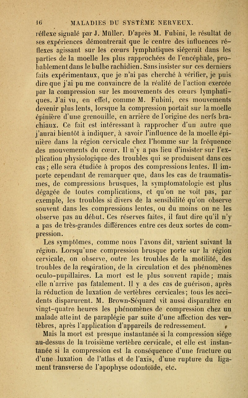 réflexe signalé par J. Millier. D'après M. Fubini, le résultat de ses expériences démontrerait que le centre des influences ré- flexes agissant sur les cœurs lymphatiques siégerait dans les parties de la moelle les plus rapprochées de l'encéphale, pro- bablement dans le bulbe rachidien. Sans insister sur ces derniers faits expérimentaux, que je n'ai pas cherché à vérifier, je puis dire que j'ai pu me convaincre de la réalité de l'action exercée par la compression sur les mouvements des cœurs lymphati- ques. J'ai vu, en effet, comme M. Fubini, ces mouvements devenir plus lents, lorsque la compression portait sur la moelle épinière d'une grenouille, en arrière de l'origine des nerfs bra- chiaux. Ce fait est intéressant à rapprocher d'un autre que j'aurai bientôt à indiquer, à savoir l'influence de la moelle épi- nière dans la région cervicale chez l'homme sur la fréquence des mouvements du cœur. Il n'y a pas lieu d'insister sur l'ex- plication physiologique des troubles qui se produisent dans ces cas ; elle sera étudiée à propos des compressions lentes. Il im- porte cependant de remarquer que, dans les cas de traumatis- mes, de compressions brusques, la symptomatologie est plus dégagée de toutes complications, et qu'on ne voit pas, par exemple, les troubles si divers de la sensibilité qu'on observe souvent dans les compressions lentes, ou du moins on ne les observe pas au début. Ces réserves faites, il faut dire qu'il n'y a pas de très-grandes différences entre ces deux sortes de com- pression. Les symptômes, comme nous l'avons dit, varient suivant la région. Lorsqu'une compression brusque porte sur la région cervicale, on observe, outre les troubles de la motilité, des troubles de la re^iration, de la circulation et des phénomènes oculo-pupillaires. La mort est le plus souvent rapide; mais elle n'arrive pas fatalement. Il y a des cas de guérison, après la réduction de luxation de vertèbres cervicales; tous les acci- dents disparurent. M. Brown-Séquard vit aussi disparaître en vingt-quatre heures les phénomènes de compression chez un malade atteint de paraplégie par suite d'une atîection des ver- tèbres, après l'application d'appareils de redressement. # Mais la mort est presque instantanée si la compression siège au-dessus de la troisième vertèbre cervicale, et elle est instan- tanée si la compression est la conséquence d'une fracture ou d'une luxation de l'atlas et de l'axis, d'une rupture du liga- ment transverse de l'apophyse odontoïde, etc.