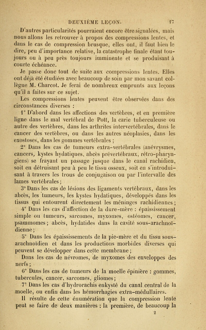 D'autres paiiicularités pourraient encore être signalées, mais nous allons les retrouver à propos des compressions lentes, et clans le cas de compression brusque, elles ont, il faut bien le dire, peu d'importance relative, la catastrophe finale étant tou- jours ou à peu près toujours imminente et se produisant à courte échéance. Je passe donc tout de suite aux compressions lentes. Elles ont déjà été étudiées avec beaucoup de soin par mon savant col- lègue M. Charcot. Je ferai de nombreux emprunts aux leçons qu'il a faites sur ce sujet. Les compressions lentes peuvent être observées dans des circonstances diverses : 1° D'abord dans les affections des vertèbres, et en première ligne dans le mal vertébral de Pott, la carie tuberculeuse ou autre des vertèbres, dans les arthrites intervertébrales, dans le cancer des vertèbres, ou dans les autres néoplasies, dans les exostoses, dans les gommes vertébrales ; 2^ Dans les cas de tumeurs extra-vertébrales (anévrysmes, cancers^ kystes hydatiques, abcès prévertébraux, rétro-pharyn- giens) se frayant un passage jusque dans le canal rachidien, soit en détruisant peu à peu le tissu osseux, soit en s'introdui- sant à travers les trous de conjugaison ou par l'intervalle des lames vertébrales; 3° Dans les cas de lésions des ligaments vertébraux, dans les abcès, les tumeurs, les kystes hydatiques, développés dans les tissus qui entourent directement les méninges rachidiennes ; 4° Dans les cas d'affection de la dure-mère : épaississement simple ou tumeurs, sarcomes, myxomes, ostéomes, cancer, psammomes ; abcès, hydatides dans la cavité sous-arachnoï- dienne; 5° Dans les épaississements delà pie-mère et du tissu sous- arachnoïdien et dans les productions morbides diverses qui peuvent se développer dans cette membrane ; Dans les cas de névromes, de myxomes des enveloppes des nerfs ; 6° Dans les cas de tumeurs de la moelle épinière : gommes, tubercules, cancer, sarcomes, gliomes; 7° Dans les cas d'hydrorachis enkysté du canal central de la moelle, ou enfin dans les hémorrhagies extra-médullaires. 11 résulte de cette énumération que la compression lente peut se faire de deux manières : la première, de beaucoup la 2
