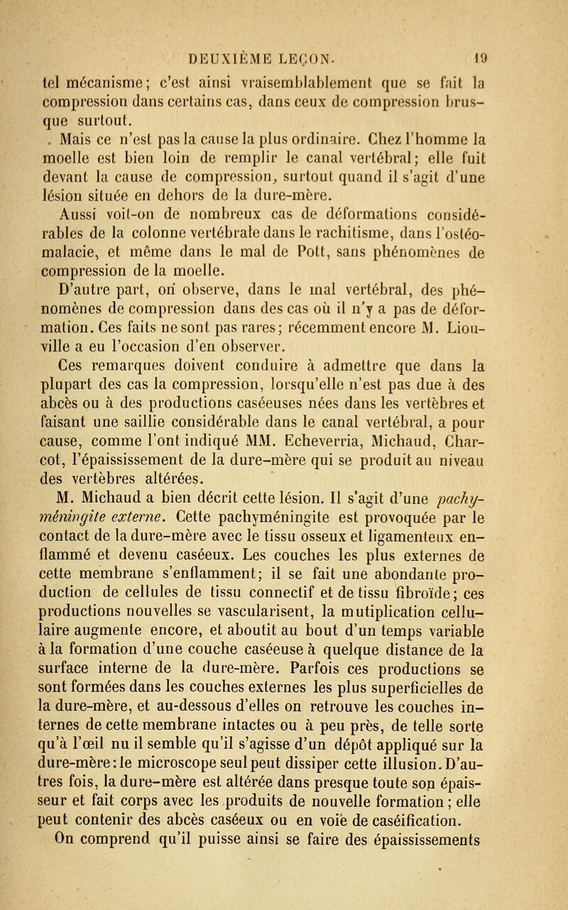 tel mécanisme; c'est ainsi vraisemblablement que se fait la compression dans certains cas, dans ceux de compression brus- que surtout. . Mais ce n'est pas la cause la plus ordinaire. Chez l'homme la moelle est bien loin de remplir le canal vertébral; elle fuit devant la cause de compression^ surtout quand il s'agit d'une lésion située en dehors de la dure-mère. Aussi voit-on de nombreux cas de déformations considé- rables de la colonne vertébrale dans le rachitisme, dans l'ostéo- malacie, et même dans le mal de Pott, sans phénomènes de compression de la moelle. D'autre part, on observe, dans le mal vertébral, des phé- nomènes de compression dans des cas où il n'y a pas de défor- mation. Ces faits ne sont pas rares; récemment encore M. Liou- ville a eu l'occasion d'en observer. Ces remarques doivent conduire à admettre que dans la plupart des cas la compression, lorsqu'elle n'est pas due à des abcès ou à des productions caséeuses nées dans les vertèbres et faisant une saillie considérable dans le canal vertébral, a pour cause, comme l'ont indiqué MM. Echeverria, Michaud, Ghar- cot, l'épaississement de la dure-mère qui se produit au niveau des vertèbres altérées. M. Michaud a bien décrit cette lésion. Il s'agit d'une pachy- ménwgite externe. Cette pachyméningite est provoquée par le contact de la dure-mère avec le tissu osseux et ligamenteux en- flammé et devenu caséeux. Les couches les plus externes de cette membrane s'enflamment; il se fait une abondante pro- duction de cellules de tissu connectif et de tissu fîbroïde; ces productions nouvelles se vascularisent, la mutiplication cellu- laire augmente encore, et aboutit au bout d'un temps variable à la formation d'une couche caséeuse à quelque distance de la surface interne de la dure-mère. Parfois ces productions se sont formées dans les couches externes les plus superficielles de la dure-mère, et au-dessous d'elles on retrouve les couches in- ternes de cette membrane intactes ou à peu près, de telle sorte qu'à l'œil nu il semble qu'il s'agisse d'un dépôt appliqué sur la dure-mère :1e microscope seul peut dissiper cette illusion. D'au- tres fois, la dure-mère est altérée dans presque toute son épais- seur et fait corps avec les produits de nouvelle formation ; elle peut contenir des abcès caséeux ou en voie de caséifîcation. On comprend qu'il puisse ainsi se faire des épaississements