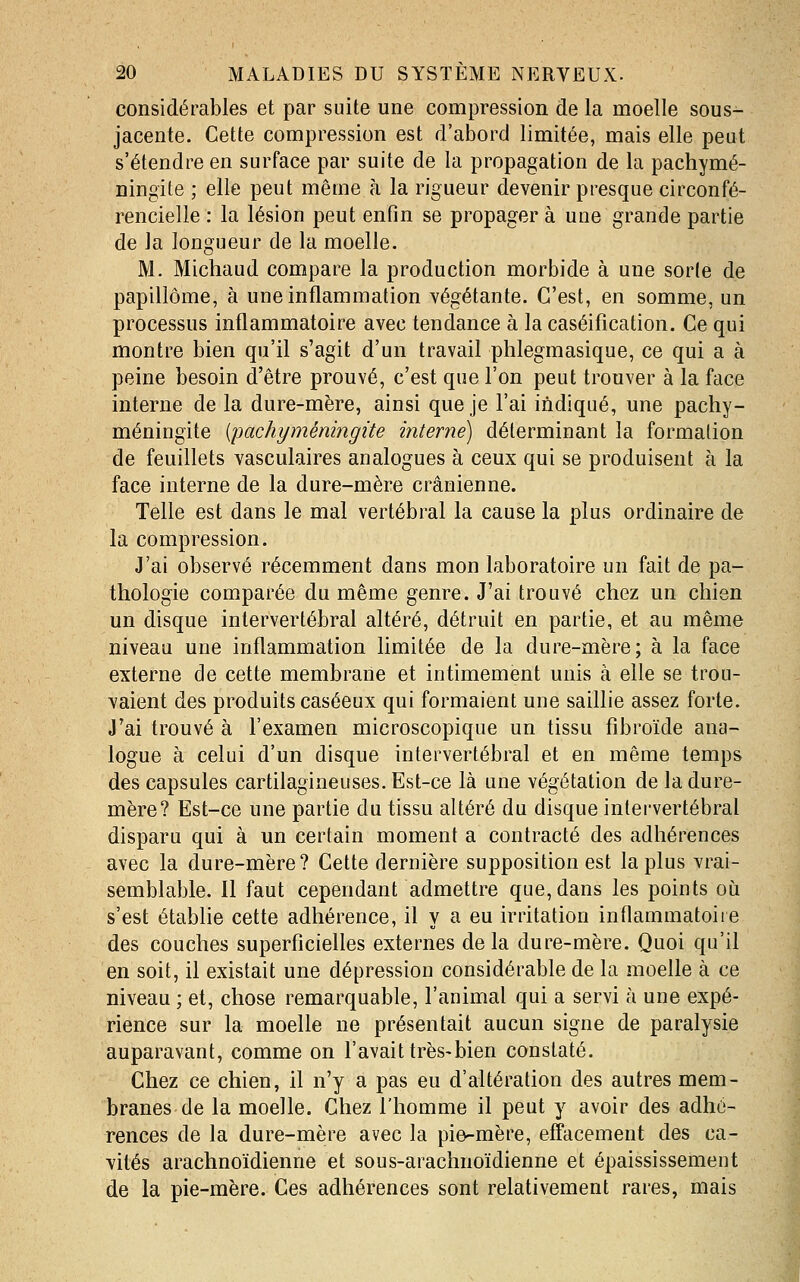 considérables et par suite une compression de la moelle sous- jacente. Cette compression est d'abord limitée, mais elle peut s'étendre en surface par suite de la propagation de la pachymé- ningite ; elle peut même à la rigueur devenir presque circonfé- rencielle : la lésion peut enfin se propager à une grande partie de la longueur de la moelle. M. Michaud compare la production morbide à une sorle de papillôme, à une inflammation végétante. C'est, en somme, un processus inflammatoire avec tendance à la caséification. Ce qui montre bien qu'il s'agit d'un travail phlegmasique, ce qui a à peine besoin d'être prouvé, c'est que l'on peut trouver à la face interne de la dure-mère, ainsi que je l'ai indiqué, une pachy- méningite {pachyméningite interne) déterminant la formation de feuillets vasculaires analogues à ceux qui se produisent à la face interne de la dure-mère crânienne. Telle est dans le mal vertébral la cause la plus ordinaire de la compression. J'ai observé récemment dans mon laboratoire un fait de pa- thologie comparée du même genre. J'ai trouvé chez un chien un disque intervertébral altéré, détruit en partie, et au même niveau une inflammation limitée de la dure-mère; à la face externe de cette membrane et intimement unis à elle se trou- vaient des produits caséeux qui formaient une saillie assez forte. J'ai trouvé à l'examen microscopique un tissu fibroïde ana- logue à celui d'un disque intervertébral et en même temps des capsules cartilagineuses. Est-ce là une végétation de la dure- mère? Est-ce une partie du tissu altéré du disque intei-vertébral disparu qui à un certain moment a contracté des adhérences avec la dure-mère? Cette dernière supposition est la plus vrai- semblable. Il faut cependant admettre que, dans les points où s'est établie cette adhérence, il y a eu irritation inflammatoire des couches superficielles externes delà dure-mère. Quoi qu'il en soit, il existait une dépression considérable de la moelle à ce niveau ; et, chose remarquable, l'animal qui a servi à une expé- rience sur la moelle ne présentait aucun signe de paralysie auparavant, comme on l'avait très-bien constaté. Chez ce chien, il n'y a pas eu d'altération des autres mem- branes de la moelle. Chez l'homme il peut y avoir des adhé- rences de la dure-mère avec la pi&-mère, effacement des ca- vités arachnoïdienne et sous-arachnoïdienne et épaississement de la pie-mère. Ces adhérences sont relativement rares, mais