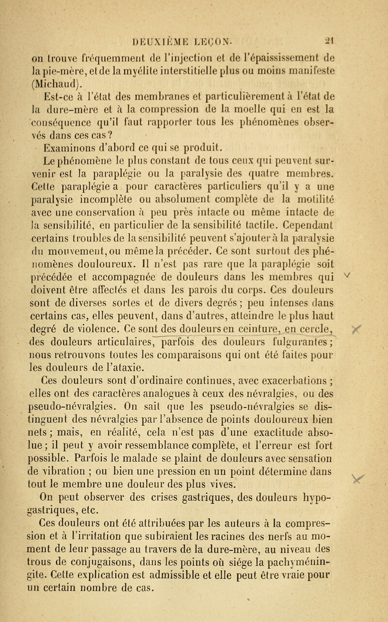 on trouve fréquemment de l'injection et de l'épaississement de la pie-mère, et de la myélite interstitielle plus ou moins manifeste (Michaud). Est-ce à l'état des membranes et particulièrement à l'état de la dure-mère et à la compression de la moelle qui en est la conséquence qu'il faut rapporter tous les phénomènes obser- vés dans ces cas? Examinons d'abord ce qui se produit. Le phénomène le plus constant de tous ceux qui peuvent sur- venir est la paraplégie ou la paralysie des quatre membres. Cette paraplégie a pour caractères particuliers qu'il y a une paralysie incomplète ou absolument complète de la motilité avec une conservation à peu près intacte ou même intacte de la sensibilité, en particulier de la sensibilité tactile. Cependant certains troubles de la sensibilité peuvent s'ajouter à la paralysie du mouvement, ou même la précéder. Ce sont surtout des phé- nomènes douloureux. Il n'est pas rare que la paraplégie soit précédée et accompagnée de douleurs dans les membres qui ^ doivent être affectés et dans les parois du corps. Ces douleurs sont de diverses sortes et de divers degrés ; peu intenses dans certains cas, elles peuvent, dans d'autres, atteindre le plus haut degré de violence. Ce sont des douleurs en ceinture, en cercle, / des douleurs articulaires, parfois des douleurs fulgurantes; nous retrouvons toutes les comparaisons qui ont été faites pour les douleurs de l'ataxie. Ces douleurs sont d'ordinaire continues, avec exacerbations ; elles ont des caractères analogues à ceux des névralgies, ou des pseudo-névralgies. On sait que les pseudo-névralgies se dis- tinguent des névralgies par l'absence de points douloureux bien nets ; mais, en réalité, cela n'est pas d'une exactitude abso- lue; il peut y avoir ressemblance complète, et l'erreur est fort possible. Parfois le malade se plaint de douleurs avec sensation de vibration ; ou bien une pression en un point détermine dans tout le membre une douleur des plus vives. ^ On peut observer des crises gastriques, des douleurs hypo- gastriques, etc. Ces douleurs ont été attribuées par les auteurs à la compres- sion et à l'irritation que subiraient les racines des nerfs au mo- ment de leur passage au travers de la dure-mère, au niveau des trous de conjugaisons, dans les points oii siège la pachyménin- gite. Cette explication est admissible et elle peut être vraie pour un certain nombre de cas.