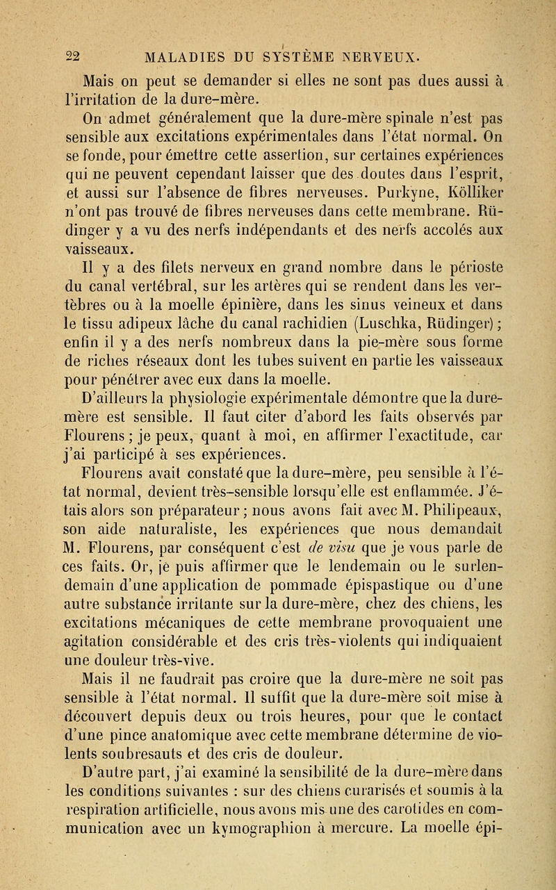Mais on peut se demander si elles ne sont pas dues aussi à l'irritation de la dure-mère. On admet généralement que la dure-mère spinale n'est pas sensible aux excitations expérimentales dans l'état normal. On se fonde, pour émettre cette assertion, sur certaines expériences qui ne peuvent cependant laisser que des doutes dans l'esprit, et aussi sur l'absence de fibres nerveuses. Purkyne, Kôlliker n'ont pas trouvé de fibres nerveuses dans cette membrane. Rû- dinger y a vu des nerfs indépendants et des nerfs accolés aux vaisseaux. Il y a des filets nerveux en grand nombre dans le périoste du canal vertébral, sur les artères qui se rendent dans les ver- tèbres ou à la moelle épinière, dans les sinus veineux et dans le tissu adipeux lâche du canal rachidien (Luschka, Riidinger) ; enfin il y a des nerfs nombreux dans la pie-mère sous forme de riches réseaux dont les tubes suivent en partie les vaisseaux pour pénétrer avec eux dans la moelle. D'ailleurs la physiologie expérimentale démontre que la dure- mère est sensible. Il faut citer d'abord les faits observés par Flourens ; je peux, quaut à moi, en affirmer l'exactitude, car j'ai participé à ses expériences. Flourens avait constaté que la dure-mère, peu sensible à l'é- tat normal, devient très-sensible lorsqu'elle est enflammée. J'é- tais alors son préparateur ; nous avons fait avec M. Philipeaux, son aide naturaliste, les expériences que nous demandait M. Flourens, par conséquent c'est de visu que je vous parle de ces faits. Or, je puis affirmer que le lendemain ou le surlen- demain d'une application de pommade épispastique ou d'une autre substance irritante sur la dure-mère, chez des chiens, les excitations mécaniques de cette membrane provoquaient une agitation considérable et des cris très-violents qui indiquaient une douleur très-vive. Mais il ne faudrait pas croire que la dure-mère ne soit pas sensible à l'état normal. Il suffit que la dure-mère soit mise à découvert depuis deux ou trois heures, pour que le contact d'une pince anatomique avec cette membrane détermine de vio- lents soubresauts et des cris de douleur. D'autre part, j'ai examiné la sensibilité de la dure-mère dans les conditions suivantes : sur des chiens curarisés et soumis à la respiration artificielle, nous avons mis une des carotides en com- munication avec un kymographion à mercure. La moelle épi-