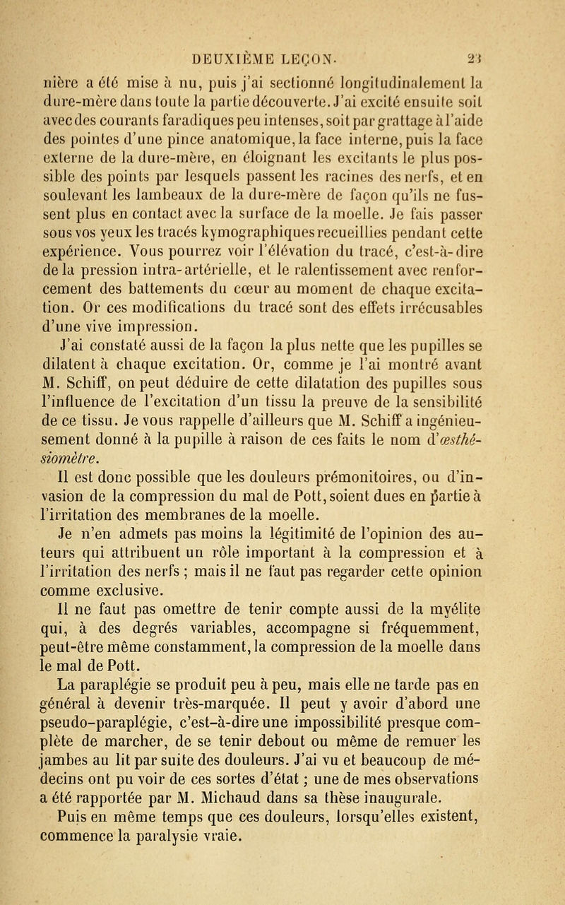 nière a été mise à nu, puis j'ai sectionné longifudinalemenl la dure-mère dans toute la partie découverte. J'ai excité ensuite soit avec des courants faradiques peu intenses, soit par grattage à l'aide des pointes d'une pince anatomique,la face interne, puis la face externe de la dure-mère, en éloignant les excitants le plus pos- sible des points par lesquels passent les racines des nerfs, et en soulevant les lambeaux de la dure-mère de façon qu'ils ne fus- sent plus en contact avec la surface de la moelle. Je fais passer sous vos yeux les tracés kymographiquesrecueillies pendant cette expérience. Vous pourrez voir l'élévation du tracé, c'est-à-dire delà pression intra-artérielle, et le ralentissement avec renfor- cement des battements du cœur au moment de chaque excita- tion. Or ces modifications du tracé sont des effets irrécusables d'une vive impression. J'ai constaté aussi de la façon la plus nette que les pupilles se dilatent à chaque excitation. Or, comme je l'ai montré avant M. Schifî, on peut déduire de cette dilatation des pupilles sous l'influence de l'excitation d'un tissu la preuve de la sensibilité de ce tissu. Je vous rappelle d'ailleurs que M. Schiff a ingénieu- sement donné à la pupille à raison de ces faits le nom d'œstké- siomètre. Il est donc possible que les douleurs prémonitoires, ou d'in- vasion de la compression du mal de Pott, soient dues en partie à l'irritation des membranes de la moelle. Je n'en admets pas moins la légitimité de l'opinion des au- teurs qui attribuent un rôle important à la compression et à l'irritation des nerfs ; mais il ne faut pas regarder cette opinion comme exclusive. Il ne faut pas omettre de tenir compte aussi de la myéUte qui, à des degrés variables, accompagne si fréquemment, peut-être même constamment, la compression de la moelle dans le mal de Pott. La paraplégie se produit peu à peu, mais elle ne tarde pas en général à devenir très-marquée. Il peut y avoir d'abord une pseudo-paraplégie, c'est-à-dire une impossibilité presque com- plète de marcher, de se tenir debout ou même de remuer les jambes au lit par suite des douleurs. J'ai yu et beaucoup de mé- decins ont pu voir de ces sortes d'état ; une de mes observations a été rapportée par M. Michaud dans sa thèse inaugurale. Puis en même temps que ces douleurs, lorsqu'elles existent, commence la paralysie vraie.