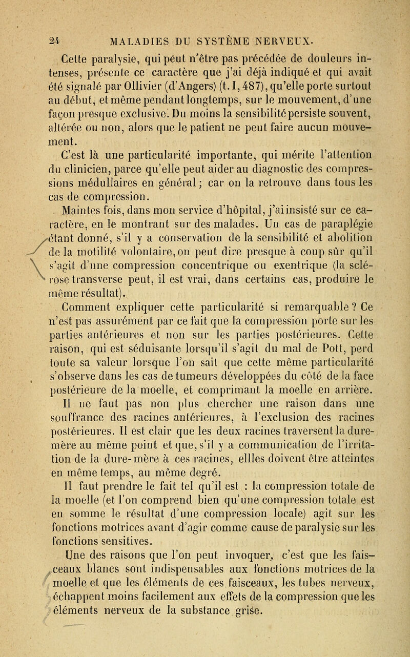 Celte paralysie, qui peut n'être pas précédée de douleurs in- tenses, présente ce caractère que j'ai déjà indiqué et qui avait été signalé par Ollivier (d'Angers) (t. 1,487), qu'elle porte surtout au début, et même pendant longtemps, sur le mouvement, d'une façon presque exclusive^ Du moins la sensibilité persiste souvent, altérée ou non, alors que le patient ne peut faire aucun mouve- ment. C'est là une particularité importante, qui mérite l'attention du clinicien, parce qu'elle peut aider au diagnostic des compres- sions médullaires en général ; car on la retrouve dans tous les cas de compression. Maintes fois, dans mon service d'hôpital, j'ai insisté sur ce ca- ractère, en le montrant sur des malades. Un cas de paraplégie /^étant donné, s'il y a conservation de la sensibilité et abolition de la motilité volontaire, on peut dire presque à coup sûr qu'il s'agit d'une compression concentrique ou exentrique (la sclé- * !Osetransverse peut, il est vrai, dans certains cas, produire le même résultat). Comment expliquer cette particularité si remarquable ? Ce n'est pas assurément par ce fait que la compression porte sur les parties antérieures et non sur les parties postérieures. Cette raison, qui est séduisante lorsqu'il s'agit du mal de Pott, perd toute sa valeur lorsque l'on sait que cette même particularité s'observe dans les cas de tumeurs développées du côté de la face postérieure de la moelle, et comprimant la moelle en arrière. Il ne faut pas non plus chercher une raison dans une souffrance des racines antérieures, à l'exclusion des racines postérieures. Il est clair que les deux racines traversent la dure- mère au même point et que, s'il y a communication de l'irrita- tion de la dure-mère à ces racines, ellles doivent être atteintes en même temps, au même degré. Il faut prendre le fait tel qu'il est : la compression totale de la moelle (et l'on comprend bien qu'une compression totale est en somme le résultat d'une compression locale) agit sur les fonctions motrices avant d'agir comme cause de paralysie sur les fonctions sensitives. Une des raisons que l'on peut invoquer, c'est que les fais- sceaux blancs sont indispensables aux fonctions motrices de la *^ moelle et que les éléments de ces faisceaux, les tubes nerveux, échappent moins facilement aux effets de la compression que les > éléments nerveux de la substance grise.