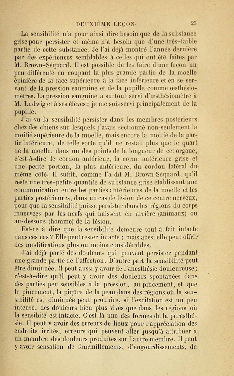 La sensibilité n'a pour ainsi dire besoin que de la substance grise pour persister et même n'a besoin que d'une très-faible partie de cette substance. Je l'ai déjà montré l'année dernière par des expériences semblables à celles qui ont été faites par M. Brown-Séquard. Il est possible de les l'aire d'une façon un peu différente en coupant la plus grande partie de la moelle épinière de la face supérieure à la face inférieure et en se ser- vant de la pression sanguine et de la pupille comme œsthésio- mètres. La pression sanguine a surtout servi d'œsthésiomètre à M. Ludwig et à ses élèves ; je me suis servi principalement de la pupille. J'ai vu la sensibilité persister dans les membres postérieurs chez des chiens sur lesquels j'avais sectionné non-seulement la moitié supérieure de la moelle, mais encore la moitié de la par- tie inférieure, de telle sorte qu'il ne restait plus que le quart de la moelle, dans un des points de la longueur de cet organe, c'est-à-dire le cordon antérieur, la corne antérieure grise et une petite portion, la plus antérieure, du cordon latéral du même côté. Il suffit, comme l'a dit M. Brown-Séquard, qu'il reste une très-petite quantité de substance grise établissant une communication entre les parties antérieures de la moelle et les parties postérieures, dans un cas de lésion de ce centre nerveux, pour que la sensibilité puisse persister dans les régions du corps innervées par les nerfs qui naissent en arrière (animaux) ou au-dessous (homme) de la lésion. Est-ce à dire que la sensibilité demeure tout à fait intacte dans ces cas ? Elle peut rester intacte ; mais aussi elle peut offrir des modifications plus ou moins considérables. J'ai déjà parlé des douleurs qui peuvent persister pendant une grande partie de l'affection. D'autre part la sensibilité peut être diminuée. Il peut aussi y avoir de l'anesthésie douloureuse; c'est-à-dire qu'il peut y avoir des douleurs spontanées dans des parties peu sensibles à la pression, au pincement, et que le pincement, la piqûre de la peau dans des régions oii la sen- sibilité est diminuée peut produire, si l'excitation est un peu intense, des douleurs bien plus vives que dans les régions oii la sensibité est intacte. C'est là une des formes de la paresthé- sie. Il peut y avoir des erreurs de lieux pour l'appréciation des endroits irrités, erreurs qui peuvent aller jusqu'à attribuer à un membre des douleurs produites sur l'autre membre. Il peut y avoir sensation de fourmillements, d'engourdissements, de