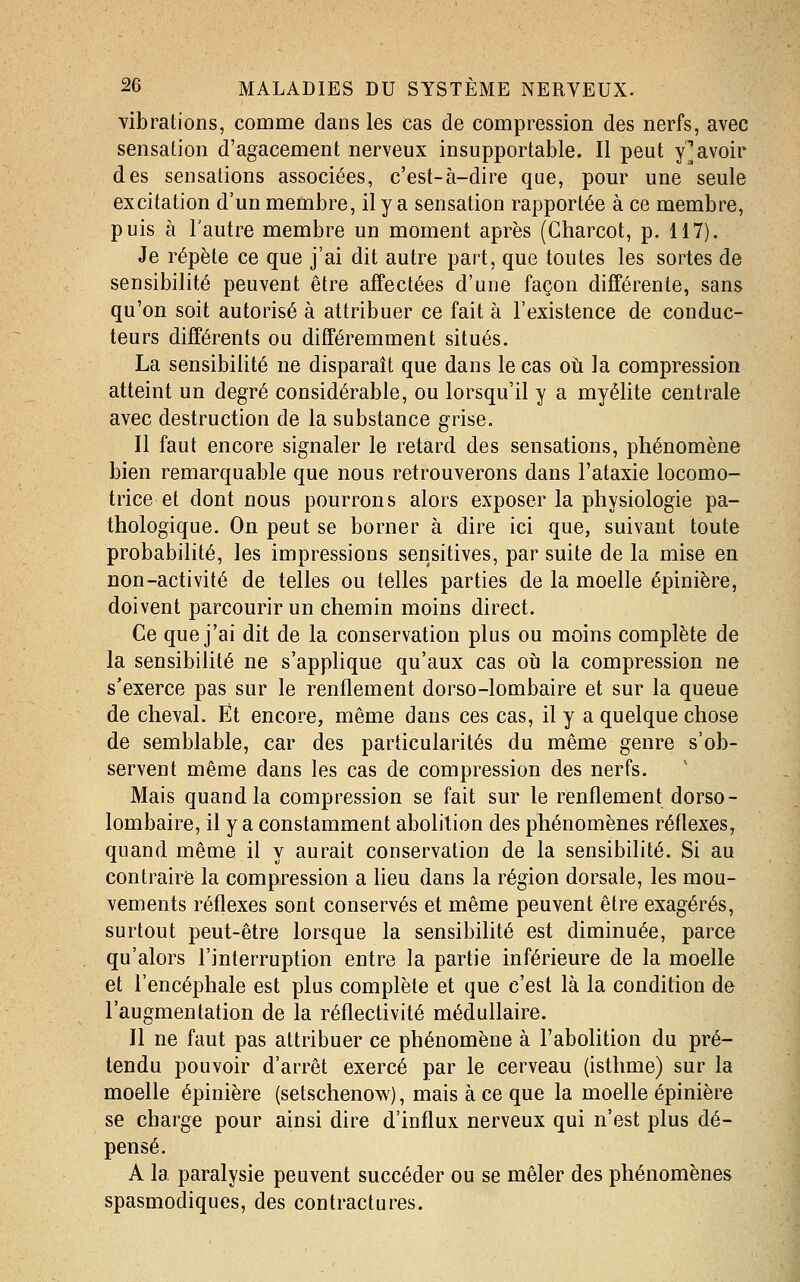 vibrations, comme dans les cas de compression des nerfs, avec sensation d'agacement nerveux insupportable. Il peut y^avoir des sensations associées, c'est-à-dire que, pour une seule excitation d'un membre, il y a sensation rapportée à ce membre, puis à l'autre membre un moment après (Charcot, p. 117). Je répète ce que j'ai dit autre part, que toutes les sortes de sensibilité peuvent être affectées d'une façon différente, sans qu'on soit autorisé à attribuer ce fait à l'existence de conduc- teurs différents ou différemment situés. La sensibilité ne disparaît que dans le cas où la compression atteint un degré considérable, ou lorsqu'il y a myélite centrale avec destruction de la substance grise. Il faut encore signaler le retard des sensations, phénomène bien remarquable que nous retrouverons dans l'ataxie locomo- trice et dont nous pourrons alors exposer la physiologie pa- thologique. On peut se borner à dire ici que, suivant toute probabilité, les impressions sensitives, par suite de la mise en non-activité de telles ou telles parties de la moelle épinière, doivent parcourir un chemin moins direct. Ce que j'ai dit de la conservation plus ou moins complète de la sensibilité ne s'applique qu'aux cas où la compression ne s'exerce pas sur le renflement dorso-lombaire et sur la queue de cheval. Et encore, même dans ces cas, il y a quelque chose de semblable, car des particularités du même genre s'ob- servent même dans les cas de compression des nerfs. Mais quand la compression se fait sur le renflement dorso- lombaire, il y a constamment abolition des phénomènes réflexes, quand même il y aurait conservation de la sensibilité. Si au contraire la compression a heu dans la région dorsale, les mou- vements réflexes sont conservés et même peuvent être exagérés, surtout peut-être lorsque la sensibilité est diminuée, parce qu'alors l'interruption entre la partie inférieure de la moelle et l'encéphale est plus complète et que c'est là la condition de l'augmentation de la réflectivité médullaire. Il ne faut pas attribuer ce phénomène à l'abolition du pré- tendu pouvoir d'arrêt exercé par le cerveau (isthme) sur la moelle épinière (setschenow), mais à ce que la moelle épinière se charge pour ainsi dire d'influx nerveux qui n'est plus dé- pensé. A la paralysie peuvent succéder ou se mêler des phénomènes spasmodiques, des contractures.