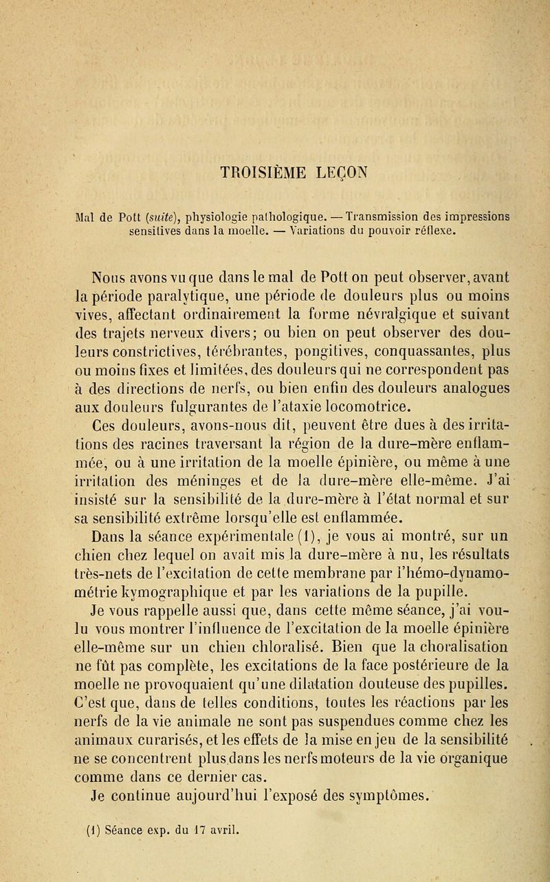 Mal de Pott {suite), physiologie pathologique.—Transmission des impressions sensilives dans la moelle. — Variations du pouvoir réflexe. Nous avons vu que dans le mal de Pott on peut observer, avant la période paralytique, une période de douleurs plus ou moins vives, affectant ordinairement la forme névralgique et suivant des trajets nerveux divers; ou bien on peut observer des dou- leurs constrictives, térébrantes, pongitives, conquassantes, plus ou moins fixes et limitées, des douleurs qui ne correspondent pas à des directions de nerfs, ou bien enfin des douleurs analogues aux douleurs fulgurantes de l'ataxie locomotrice. Ces douleurs, avons-nous dit, peuvent être dues à des irrita- tions des racines traversant la région de la dure-mère enflam- mée, ou à une irritation de la moelle épinière, ou même à une irritation des méninges et de la dure-mère elle-même. J'ai insisté sur la sensibilité de la dure-mère à l'état normal et sur sa sensibilité extrême lorsqu'elle est enflammée. Dans la séance expérimentale (1), je vous ai montré, sur un chien chez lequel on avait mis la dure-mère à nu, les résultats très-nets de l'excitation de cette membrane par i'hémo-dynamo- métrie kymographique et par les variations de la pupille. Je vous rappelle aussi que, dans cette même séance, j'ai vou- lu vous montrer l'influence de l'excitation de la moelle épinière elle-même sur un chien chloralisé. Bien que la choralisation ne fût pas complète, les excitations de la face postérieure de la moelle ne provoquaient qu'une dilatation douteuse des pupilles. C'est que, dans de telles conditions, toutes les réactions parles nerfs de la vie animale ne sont pas suspendues comme chez les animaux curarisés, elles effets de la mise enjeu de la sensibilité ne se concentrent plus dans les nerfs moteurs de la vie organique comme dans ce dernier cas. Je continue aujourd'hui l'exposé des symptômes. (1) Séance exp. du 17 avril.