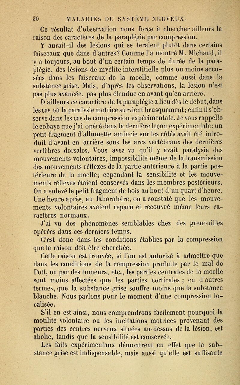 Ce résultat d'observation nous force à chercher ailleurs la raison des caractères de la paraplégie par compression. Y aurait-il des lésions qui se feraient plutôt dans certains faisceaux que dans d'autres? Comme l'a montré M. Michaud, il y a toujours, au bout d'un certain temps de durée de la para- plégie, des lésions de myéUte interstitielle plus ou moins accu- sées dans les faisceaux de la moelle, comme aussi dans la substance grise. Mais, d'après les observations, la lésion n'est pas plus avancée, pas plus étendue en avant qu'en arrière. D'ailleurs ce caractère de la paraplégie a lieu dès le début, dans les cas oti la paralysie motrice survient brusquement ; enfin il s'ob- serve dans les cas de compression expérimentale. Je vous rappelle le cobaye que j'ai opéré dans la dernière leçon expérimentale : un petit fragment d'allumette amincie sur les côtés avait été intro- duit d'avant en arrière sous les arcs vertébraux des dernières vertèbres dorsales. Vous avez vu qu'il y avait paralysie des mouvements volontaires, impossibilité même de la transmission des mouvements rétlexes de la partie antérieure à la partie pos- térieure de la moelle; cependant la sensibilité et les mouve- ments réflexes étaient conservés dans les membres postérieurs. On a enlevé le petit fragment de bois au bout d'un quart d'heure. Une heure après, au laboratoire, on a constaté que les mouve- ments volontaires avaient reparu et recouvré même leurs ca- ractères normaux. J'ai vu des phénomènes semblables chez des grenouilles opérées dans ces derniers temps. C'est donc dans les conditions établies par la compression que la raison doit être cherchée. Cette raison est trouvée, si l'on est autorisé à admettre que dans les conditions de la compression produite par le mal de Pott, ou par des tumeurs, etc., les parties centrales de la moelle sont moins affectées que les parties corticales ; en d'autres termes, que la substance grise souffre moins que la substance blanche. Nous parlons pour le moment d'une compression lo- calisée. S'il en est ainsi, nous comprendrons facilement pourquoi la motilité volontaire ou les incitations motrices provenant des parties des centres nerveux situées au-dessus delà lésion, est abolie, tandis que la sensibiUté est conservée. Les faits expérimentaux démontrent en effet que la sub- stance grise est indispensable, mais aussi qu'elle est suffisante