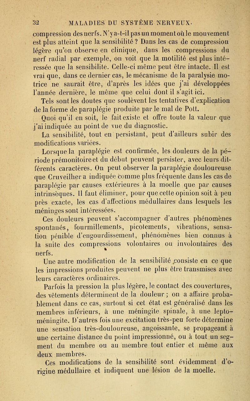 compression des nerfs. N'y a-t-il pas un moment où le mouvement est plus atteint que la sensibilité? Dans les cas de compression légère qu'on observe en clinique, dans les compressions du nerf radial par exemple, on voit que la motilité est plus inté- ressée que la sensibilité. Celle-ci même peut être intacte. Il est vrai que, dans ce dernier cas, le mécanisme de la paralysie mo- trice n-e saurait être, d'après les idées que j'ai développées l'année dernière, le même que celui dont il s'agit ici. Tels sont les doutes que soulèventles tentatives d'explication de la forme de paraplégie produite par le mal de Pott. Quoi qu'il en soit, le fait existe et offre toute la valeur que j'ai indiquée au point de vue du diagnostic. La sensibilité, tout en persistant, peut d'ailleurs subir des modifications variées. Lorsque la paraplégie est confirmée, les douleurs de la pé- riode prémonitoire et du début peuvent persister, avec leurs dit- férents caractères. On peut observer la paraplégie douloureuse que Cruveilher a indiquée comme plus fréquente dans les cas de paraplégie par causes extérieures à la moelle que par causes intrinsèques. Il faut éliminer, pour que cette opinion soit à peu près exacte, les cas d'affections médullaires dans lesquels les méninges sont intéressées. Ces douleurs peuvent s'accompagner d'autres phénomènes spontanés, fourmillements, picotem.ents, vibrations, sensa- tion pénible d'engourdissement, phénomènes bien connus à la suite des compressions volontaires ou involontaires des nerts. Une autre modification de la sensibilité .consiste en ce que les impressions produites peuvent ne plus être transmises avec leurs caractères ordinaires. Parfois la pression la plus légère, le contact des couvertures, des vêtements déterminent de la douleur ; on a affaire proba- blement dans ce cas, surtout si cet état est généralisé dans les membres inférieurs, à une méningite spinale, à une lepto- méningite. D'autres fois une excitation très-peu forte détermine une sensation très-douloureuse, angoissante, se propageant à une certaine distance du point impressionné, ou à tout un seg- ment du membre ou au membre tout entier et même aux deux membres. Ces modifications de la sensibilité sont évidemment d'o- rjo^ine médullaire et indiquent une lésion de la moelle.