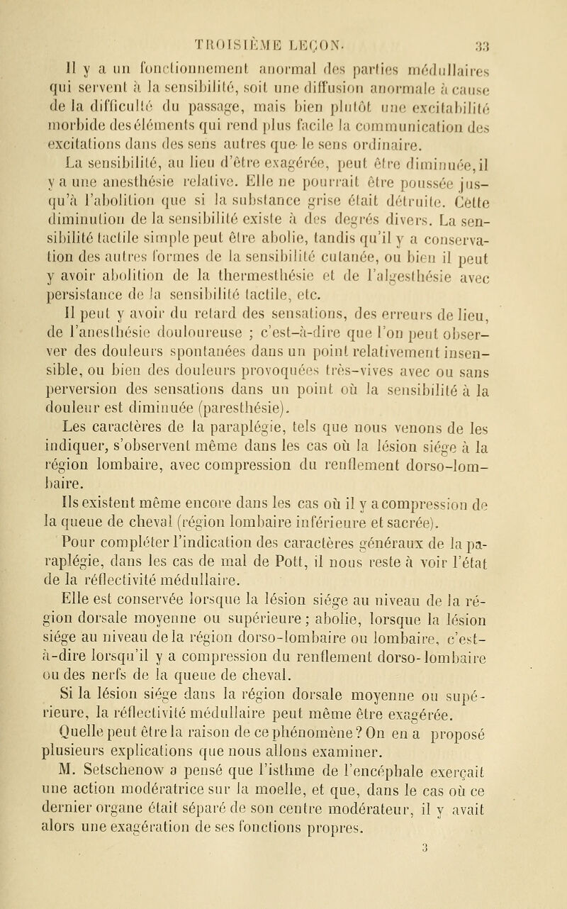 Il y a un fonctionnement anormal des parties médullaires qui seivenl à la sensibilité, soit une diffusion anormale à cause de la difficulté du passage, mais bien plutôt une excitabilité morbide des éléments qui rend plus facile la communication des excitations dans des sens autres que- le sens ordinaire. La sensibilité, au lieu d'être exagérée, peut être diminuée,il y a une anestliésie relative. Elle ne pouri-ait être poussée jus- qu'à l'abolition que si la substance grise était détruite. Cette diminution de la sensibilité existe à des degrés divers. La sen- sibilité tactile simple peut être abolie, tandis qu'il y a conserva- tion des autres formes de la sensibilité cutanée, ou bien il peut y avoir abolition de la thermesthésie et de l'algesthésie avec persistance de la sensibilité tactile, etc. 11 peut y avoir du retard des sensations, des erreurs de lieu, de l'anesthésie douloureuse ; c'est-à-dire que l'on peut obser- ver des douleurs spontanées dans un point relativement insen- sible, ou bien des douleurs provoquées très-vives avec ou sans perversion des sensations dans un point où la sensibilité à la douleur est diminuée (paresthésie). Les caractères de la paraplégie, tels que nous venons de les indiquer, s'observent même dans les cas oii la lésion siège à la région lombaire, avec compression du renflement dorso-lom- baire. Ils existent même encore dans les cas oii il y a compression de la queue de cheval (région lombaire inférieure et sacrée). Pour compléter l'indication des caractères généraux de la pa- raplégie, dans les cas de mal de Pott, il nous reste à voir l'état de la réflectivité médullaire. Elle est conservée lorsque la lésion siège au niveau de la ré- gion dorsale moyenne ou supérieure ; abolie, lorsque la lésion siège au niveau delà région dorso-lombaire ou lom}3aire, c'est- à-dire lorsqu'il y a compression du renflement dorso-Jombaire ou des nerfs de la queue de cheval. Si la lésion siège dans la région dorsale moyenne ou supé- rieure, la réflectivité médullaire peut même être exagérée. Quelle peut être la raison de ce phénomène ? On en a proposé plusieurs explications que nous allons examiner. M. Setschenow a pensé que l'isthme de l'encépbale exerçait une action modératrice sur la moelle, et que, dans le cas où ce dernier organe était séparé de son centre modérateur, il y avait alors une exagération de ses fonctions propres. 3
