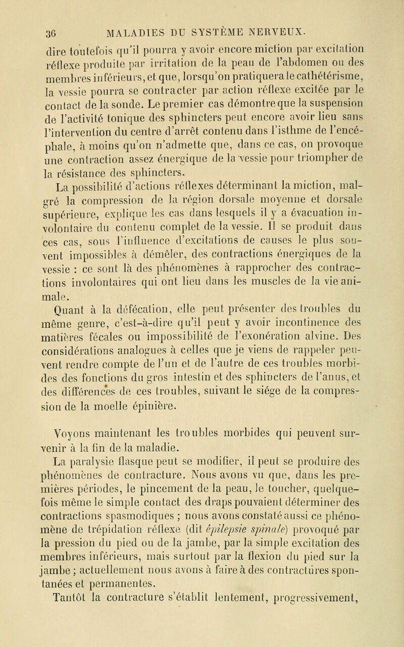 dire toutefois qu'il pourra y avoir encore miction par excitation réflexe produite par irritation de la peau de l'abdomen ou des membres inférieurs, et que, lorsqu'on pratiquera le cathétérisme, la vessie pourra se contracter par action réflexe excitée par le contact de la sonde. Le premier cas démontre que la suspension de l'activité tonique des sphincters peut encore avoir lieu sans l'intervention du centre d'arrêt contenu dans l'isthme de l'encé- phale, à moins qu'on n'admette que, dans ce cas, on provoque une contraction assez énergique de la vessie pour triompher de la résistance des sphincters. La possibilité d'actions réflexes déterminant la miction, mal- gré la compression de la région dorsale moyenne et dorsale supérieure, explique les cas dans lesquels il y a évacuation in- volontaire du contenu complet de la vessie. Il se produit dans ces cas, sous l'influence d'excitations de causes le plus sou- vent impossibles à démêler, des contractions énergiques de la vessie : ce sont là des phénomènes à rapprocher des contrac- tions involontaires qui ont lieu dans les muscles de la vie ani- male. Quant à la défécation, elle peut présenter des troubles du même genre, c'est-à-dire qu'il peut y avoir incontinence des matières fécales ou impossibilité de l'exonération alvine. Des considérations analogues à celles que je viens de rappeler peu- vent rendre compte de l'un et de l'autre de ces troubles morbi- des des fonctions du gros intestin et des sphincters de l'anus, et des différenc'es de ces troubles, suivant le siège de la compres- sion de la moelle épinière. Voyons maintenant les troubles morbides qui peuvent sur- venir à la fln de la maladie. La paralysie flasque peut se modifier, il peut se produire des phénomènes de contracture. Nous avons vu que, dans les pre- mières périodes, le pincement de la peau, Je toucher, quelque- fois même le simple contact des draps pouvaient déterminer des contractions spasmodiques ; nous avons constaté aussi ce phéno- mène de trépidation réflexe (dit épilepsie spinale) provoqué par la pression du pied ou de la jambe, par la simple excitation des membres inférieurs, mais surtout parla flexion du pied sur la jambe ; actuellement nous avons à faire à des contractures spon- tanées et permanentes. Tantôt la contracture s'établit lentement, progressivement,