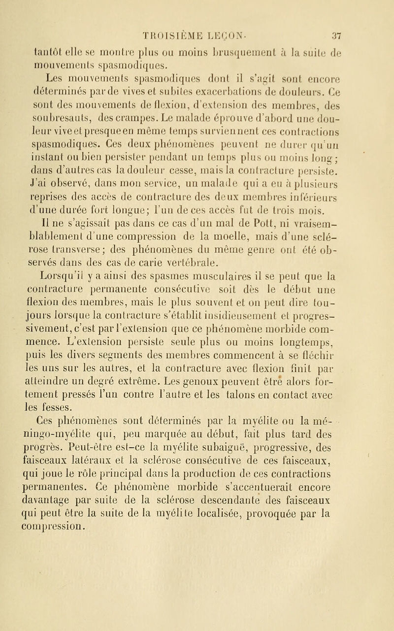 tantôt elle se mou Lie plus ou moins brusquement à la suilc de mouvements spasmodiques. Les mouvements spasmodiques dont il s'ag^it sont encore déterminés par de vives et subites exacerbations de douleurs. Ce sont des mouvements de flexion, d'extension des membres, des soubresauts, des crampes. Le malade éprouve d'abord une dou- leur vive et presque en même temps surviennent ces contractions spasmodiques. Ces deux pliéiiomènes peuvent ne dunM-qu'un instant ou bien persister pendant un temps plus ou moins lon^; dans d'autres cas la douleur cesse, mais la contracture persiste. J'ai observé, dans mou service, un malade qui a eu à plusieurs reprises des accès de contracture des deux membres inférieurs d'une durée fort longue; l'un de ces accès fut de ti'ois mois. Il ne s'agissait pas dans ce cas d'un mal de Pott, ni vraisem- blablement d'une compression de la moelle, mais d'une sclé- rose Iransverse; des phénomènes du même genre ont été ob- servés dans des cas de carie vertébrale. Lorsqu'il y a ainsi des spasmes musculaires il se peut que la contracture permanente consécutive soit dès le début une flexion des membres, mais le plus souvent et on peut dire tou- jours lorsque la contracture s'établit insidieusement et progres- sivement, c'est par l'extension que ce phénomène morbide com- mence. L'extension persiste seule plus ou moins longtemps, puis les divers segments des membres commencent à se fléchir les uns sur les autres, et la contracture avec flexion finit par atteindre un degré extrême. Les genoux peuvent être alors for- tement pressés l'un contre l'autre et les talons en contact avec les fesses. Ces phénomènes sont déterminés par la myélite ou la mé- ningo-myélite qui, peu marquée au début, fait plus tard des progrès. Peut-être est-ce la myélite subaiguë, progressive, des faisceaux latéraux et la sclérose consécutive de ces faisceaux, qui joue le rôle principal dans la production de ces contractions permanentes. Ce phénomène morbide s'accentuerait encore davantage par suite de la sclérose descendante des faisceaux qui peut être la suite de la myélite localisée, provoquée par la compression.