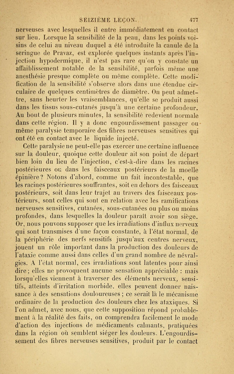 nerveuses avec lesquelles il entre immédiafement en contact sur lieu. Lorsque la sensibilité de la peau, dans les points voi- sins de celui au niveau duquel a été introduite la canule de la seringue de Pravaz, est explorée quelques instants après l'in- jection hypodermique, il n'est pas rare qu'on y constate un affaiblissement notable de la sensibilité, parfois même une anesthésie presque complète ou même complète. Cette modi- fication de la sensibilité s'observe alors dans une étendue cir- culaire de quelques centimètres de diamètre. On peut admet- Ire, sans heurter les vraisemblances, qu'elle se produit aussi dans les tissus sous-cutanés jusqu'à une certaine profondeur. Au bout de plusieurs minutes, la sensibilité redevient normale dans cette région. Il y a donc engourdissement passager ou même paralysie temporaire des fibres nerveuses sensitives qui ont été en contact avec le liquide injecté. Cette paralysie ne peut-elle pas exercer une certaine influence sur la douleur, quoique cette douleur ait son point de départ bien loin du heu de l'injection, c'est-à-dire dans les racines postérieures ou dans les faisceaux postérieurs de la moelle épinière? Notons d'abord, comme un fait incontestable, que les racines postérieures souffrantes, soit en dehors des faisceaux postérieurs, soit dans leur trajet au travers des faisceaux pos- térieurs, sont celles qui sont en relation avec les ramifications nerveuses sensitives, cutanées, sous-cutanées ou plus ou moins profondes, dans lesquelles la douleur paraît avoir son siège. Or, nous pouvons supposer que les irradiations d'influx nerveux qui sont transmises d'une façon constante, à l'état normal, de la périphérie des nerfs sensitifs jusqu'aux centres nerveux, jouent un rôle important dans la production des douleurs de i'ataxie comme aussi dans celles d'un grand nombre de névral- gies. A l'état normal, ces irradiations sont latentes pour ainsi dire ; elles ne provoquent aucune sensation appréciable : mais lorsqu'elles viennent à traverser des éléments nerveux, sensi- tifs, atteints d'irritation morbide, elles peuvent donner nais- sance à des sensations douloureuses ; ce serait là le mécanisme ordinaire de la production des douleurs chez les ataxiques. Si l'on admet, avec nous, que cette supposition répond probable- ment à la réalité des faits, on comprendra facilement le mode d'action des injections de médicaments calmants, pratiquées dans la région où. semblent siéger les douleurs. L'engourdis- sement des fibres nerveuses sensitives, produit par le contact
