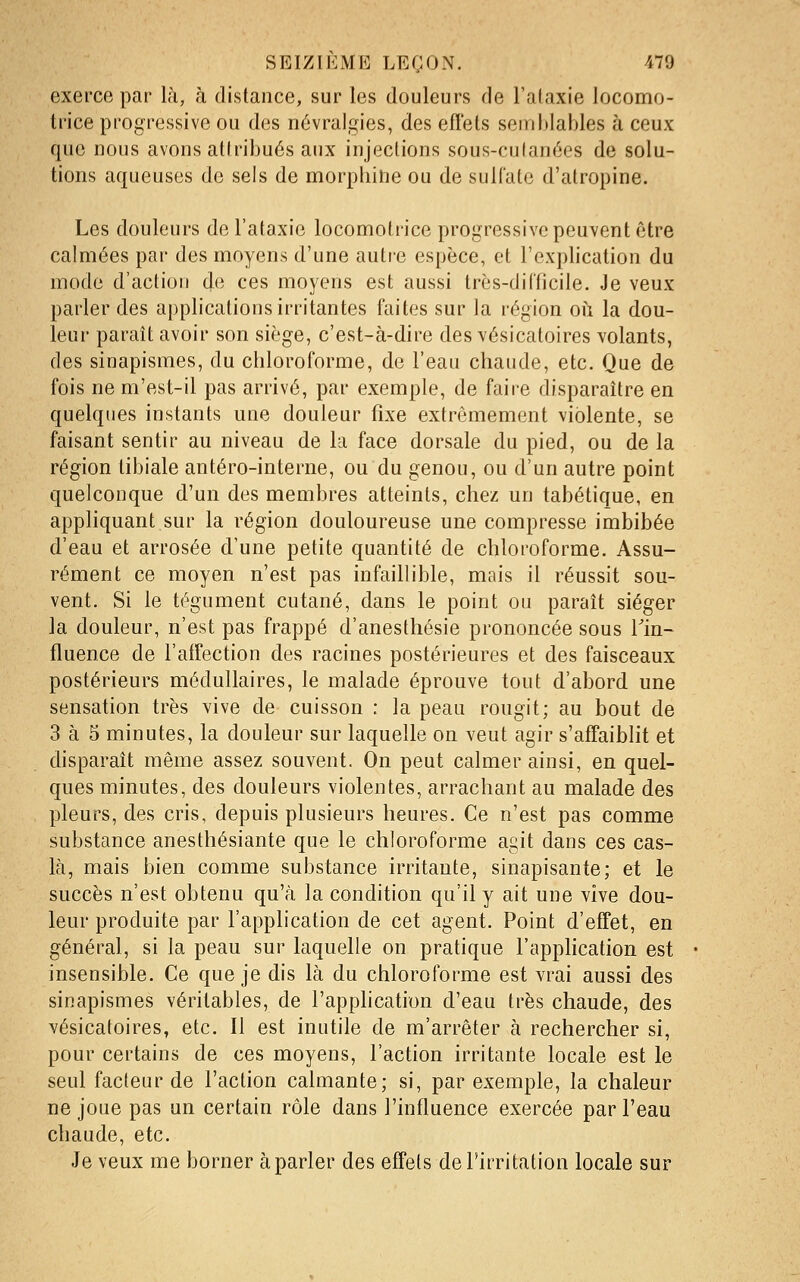 exerce par là, à distance, sur les douleurs de l'ataxie locomo- trice progressive ou des névralgies, des efl'ets semblables à ceux que nous avons attribués aux injections sous-culanées de solu- tions aqueuses de sels de morphine ou de sulfate d'atropine. Les douleurs de l'ataxie locomotrice progressive peuvent être calmées par des moyens d'une autre espèce, et l'explication du mode d'action de ces moyens est aussi très-difficile. Je veux parler des applications irritantes faites sur la région où la dou- leur paraît avoir son siège, c'est-à-dire des vésicatoires volants, des sinapismes, du chloroforme, de l'eau chaude, etc. Que de fois ne m'est-il pas arrivé, par exemple, de faire disparaître en quelques instants une douleur fixe extrêmement violente, se faisant sentir au niveau de la face dorsale du pied, ou de la région tibiale antéro-interne, ou du genou, ou d'un autre point quelconque d'un des membres atteints, chez un tabétique, en apphquant sur la région douloureuse une compresse imbibée d'eau et arrosée d'une petite quantité de chloroforme. Assu- rément ce moyen n'est pas infaillible, mais il réussit sou- vent. Si le tégument cutané, dans le point ou paraît siéger la douleur, n'est pas frappé d'anesthésie prononcée sous Tin- fluence de l'affection des racines postérieures et des faisceaux postérieurs médullaires, le malade éprouve tout d'abord une sensation très vive de cuisson : la peau rougit; au bout de 3 à 5 minutes, la douleur sur laquelle on veut agir s'afifaiblit et disparaît même assez souvent. On peut calmer ainsi, en quel- ques minutes, des douleurs violentes, arrachant au malade des pleurs, des cris, depuis plusieurs heures. Ce n'est pas comme substance anesthésiante que le chloroforme agit dans ces cas- là, mais bien comme substance irritante, sinapisante; et le succès n'est obtenu qu'à la condition qu'il y ait une vive dou- leur produite par l'application de cet agent. Point d'effet, en général, si la peau sur laquelle on pratique l'application est insensible. Ce que je dis là du chloroforme est vrai aussi des sinapismes véritables, de l'application d'eau très chaude, des vésicatoires, etc. Il est inutile de m'arrêter à rechercher si, pour certains de ces moyens, l'action irritante locale est le seul facteur de l'action calmante; si, par exemple, la chaleur ne joue pas un certain rôle dans l'influence exercée par l'eau chaude, etc. Je veux me borner à parler des effets de l'irritation locale sur