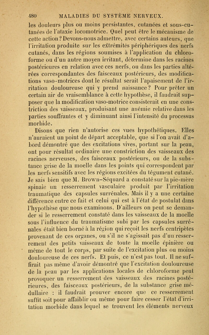 les douleurs plus ou moins persistantes, cutanées et sous-cu- tanées de l'ataxie locomotrice. Quel peut être le mécanisme de cette action? Devons-nous admettre, avec certains auteurs, que l'irritation produite sur les extrémités périphériques des nerfs cutanés, dans les régions soumises à l'application du chloro- forme ou d'un autre moyen irritant, détermine dans les racines postérieures en relation avec ces nerfs, ou dans les parties alté- rées correspondantes des faisceaux postérieurs, des modifica- tions vaso-motrices dont le résultat serait l'apaisement de l'ir- ritation douloureuse qui y prend naissance? Pour prêter un certain air de vraisemblance à cette hypothèse, il faudrait sup- poser que la modification vaso-motrice consisterait en une cons- triction des vaisseaux, produisant une anémie relative dans les parties souffrantes et y diminuant ainsi l'intensité du processus morbide. Disons que rien n'autorise ces vues hypothétiques. Elles n'auraient un point de départ acceptable, que si l'on avait d'a- bord démontré que des excitations vives, portant sur la peau, ont pour résultat ordinaire une constriction des vaisseaux des racines nerveuses, des faisceaux postérieurs, ou de la subs- tance grise de la moelle dans les points qui correspondent par les nerfs sensitifs avec les régions excitées du tégument cutané. Je sais bien que M. Brown-Séquard a constaté sur la pie-mère spinale un resserrement vasculaire produit par l'irritation traumatique des capsules surrénales. Mais il y a une certaine différence entre ce fait et celui qui est à l'état de postulat dans l'hypothèse que nous examinons. D'ailleurs on peut se deman- der si le resserrement constaté dans les vaisseaux de la moelle sous l'influence du traumatisme subi par les capsules surré- nales était bien borné à la région qui reçoit les nerfs centripètes provenant de ces organes, ou s'il ne s'agissait pas d'un resser- rement des petits vaisseaux de toute la moelle épinière ou même de tout le corps, par suite de l'excitation plus ou moins douloureuse de ces nerfs. Et puis, ce n'est pas tout. Il ne suf- firait pas même d'avoir démontré que l'excitation douloureuse de la peau par les applications locales de chloroforme peut provoquer un resserrement des vaisseaux des racines posté- rieures, des faisceaux postérieurs, de la substance grise mé- dullaire : il faudrait prouver encore que ce resserrement suffit soit pour affaiblir ou même pour faire cesser l'état d'irri- tation morbide dans lequel se trouvent les éléments nerveux
