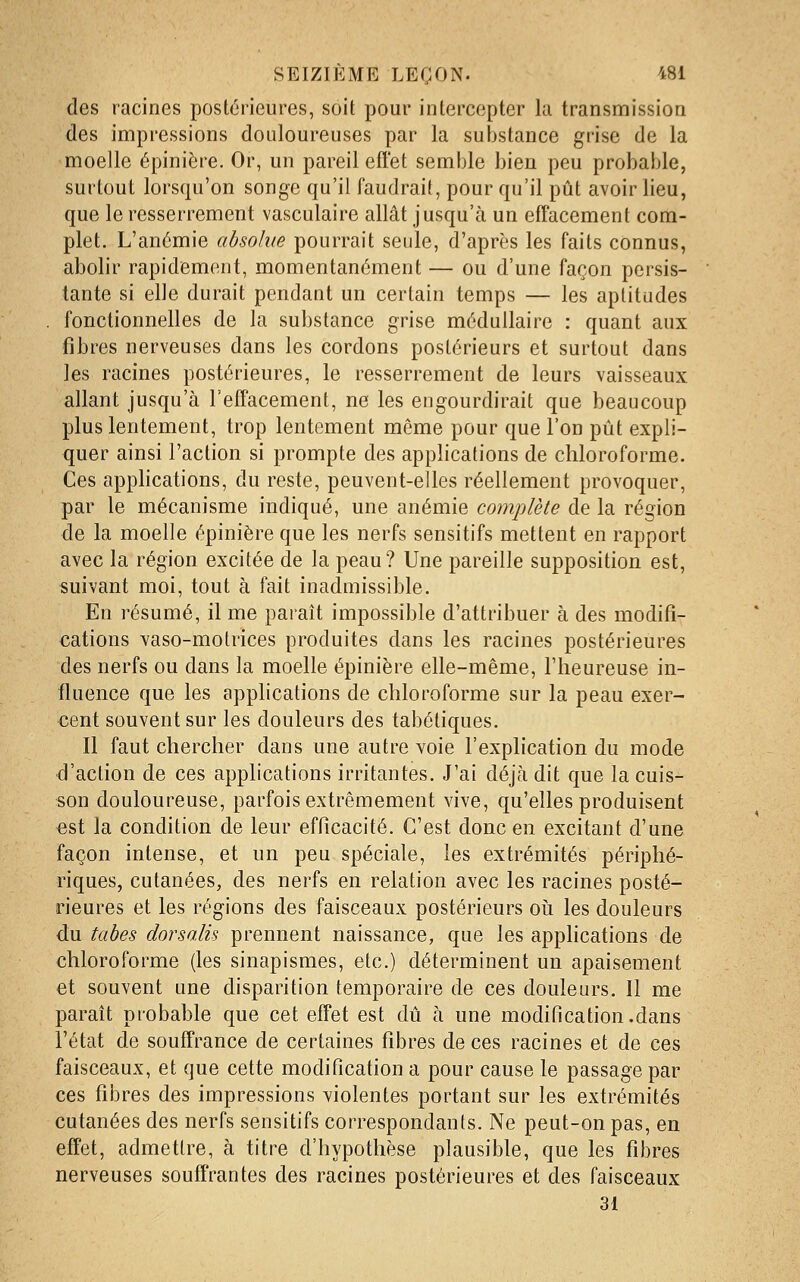 des racines postérieures, soit pour intercepter la transmission des impressions douloureuses par la substance grise de la moelle épinière. Or, un pareil effet semble bien peu probable, surtout lorsqu'on songe qu'il faudrait, pour qu'il pût avoir lieu, que le resserrement vasculaire allât jusqu'à un effacement com- plet. L'anémie absolue pourrait seule, d'après les faits connus, abolir rapidement, momentanément — ou d'une façon persis- tante si elle durait pendant un certain temps — les aptitudes fonctionnelles de la substance grise médullaire : quant aux fibres nerveuses dans les cordons postérieurs et surtout dans les racines postérieures, le resserrement de leurs vaisseaux allant jusqu'à l'effacement, ne les engourdirait que beaucoup plus lentement, trop lentement même pour que l'on pût expli- quer ainsi l'action si prompte des applications de chloroforme. Ces applications, du reste, peuvent-elles réellement provoquer, par le mécanisme indiqué, une anémie complète de la région de la moelle épinière que les nerfs sensitifs mettent en rapport avec la région excitée de la peau? Une pareille supposition est, suivant moi, tout à fait inadmissible. En résumé, il me paraît impossible d'attribuer à des modifi- cations vaso-motrices produites dans les racines postérieures des nerfs ou dans la moelle épinière elle-même, l'heureuse in- fiuence que les applications de chloroforme sur la peau exer- cent souvent sur les douleurs des tabétiques. Il faut chercher dans une autre voie l'explication du mode d'action de ces applications irritantes. J'ai déjà dit que la cuis- son douloureuse, parfois extrêmement vive, qu'elles produisent est la condition de leur efficacité. C'est donc en excitant d'une façon intense, et un peu spéciale, les extrémités périphé- riques, cutanées, des nerfs en relation avec les racines posté- rieures et les régions des faisceaux postérieurs oii les douleurs du tabès dorsalis prennent naissance, que les apphcations de chloroforme (les sinapismes, etc.) déterminent un apaisement et souvent une disparition temporaire de ces douleurs. Il me paraît probable que cet effet est dû à une modification.dans l'état de souffrance de certaines fibres de ces racines et de ces faisceaux, et que cette modification a pour cause le passage par ces fibres des impressions violentes portant sur les extrémités cutanées des nerfs sensitifs correspondants. Ne peut-on pas, en effet, admettre, à titre d'hypothèse plausible, que les fibres nerveuses souffrantes des racines postérieures et des faisceaux 31