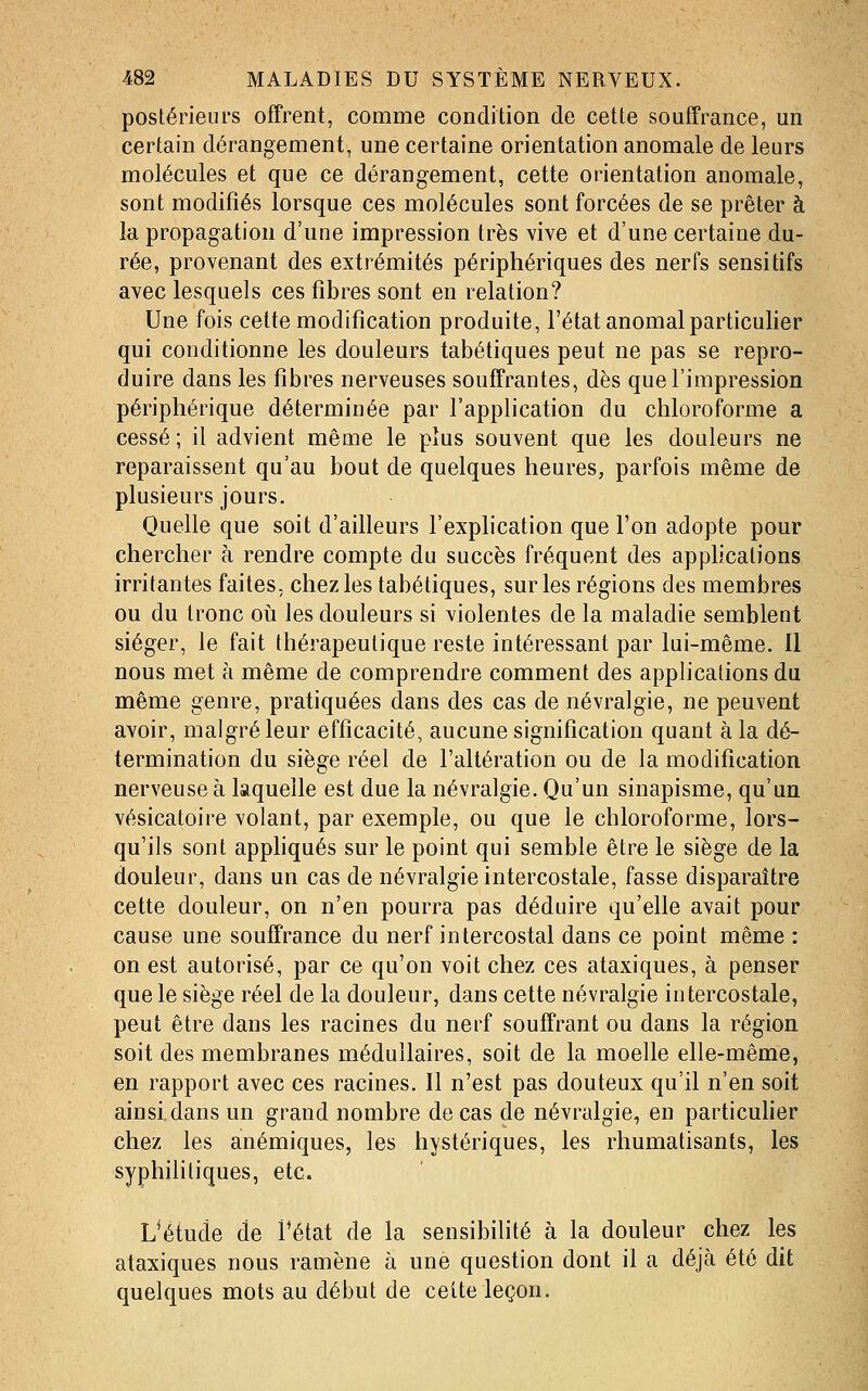 postérieurs offrent, comme condition de cette souffrance, un certain dérangement, une certaine orientation anomale de leurs molécules et que ce dérangement, cette orientation anomale, sont modifiés lorsque ces molécules sont forcées de se prêter à la propagation d'une impression très vive et d'une certaine du- rée, provenant des extrémités périphériques des nerfs sensitifs avec lesquels ces fibres sont en relation? Une fois cette modification produite, l'état anomal particulier qui conditionne les douleurs tabétiques peut ne pas se repro- duire dans les fibres nerveuses souffrantes, dès que l'impression périphérique déterminée par l'application du chloroforme a cessé ; il advient même le plus souvent que les douleurs ne reparaissent qu'au bout de quelques heures, parfois même de plusieurs jours. Quelle que soit d'ailleurs l'explication que l'on adopte pour chercher à rendre compte du succès fréquent des applications irritantes faites, chez les tabétiques, sur les régions des membres ou du tronc où les douleurs si violentes de la maladie semblent siéger, le fait thérapeutique reste intéressant par lui-même. II nous met à même de comprendre comment des applications du même genre, pratiquées dans des cas de névralgie, ne peuvent avoir, malgré leur efficacité, aucune signification quant à la dé- termination du siège réel de l'altération ou de la modification nerveuse à laquelle est due la névralgie. Qu'un sinapisme, qu'un vésicatoire volant, par exemple, ou que le chloroforme, lors- qu'ils sont apphqués sur le point qui semble être le siège de la douleur, dans un cas de névralgie intercostale, fasse disparaître cette douleur, on n'en pourra pas déduire qu'elle avait pour cause une souffrance du nerf intercostal dans ce point même : on est autorisé, par ce qu'on voit chez ces ataxiques, à penser que le siège réel de la douleur, dans cette névralgie intercostale, peut être dans les racines du nerf souffrant ou dans la région soit des membranes médullaires, soit de la moelle elle-même, en rapport avec ces racines. Il n'est pas douteux qu'il n'en soit ainsi dans un grand nombre de cas de névralgie, en particuher chez les anémiques, les hystériques, les rhumatisants, les syphilitiques, etc. L^étude de l'état de la sensibilité à la douleur chez les ataxiques nous ramène à une question dont il a déjà été dit quelques mots au début de celte leçon.