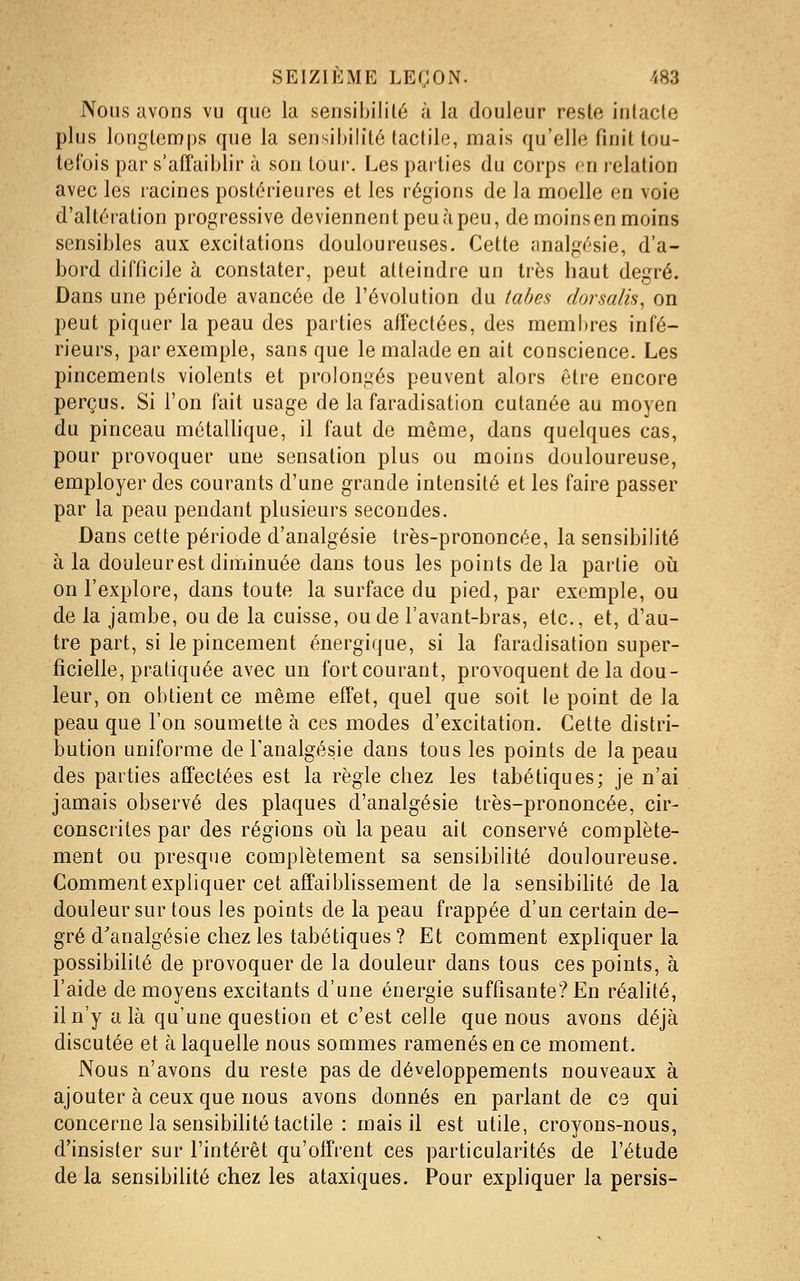 Nous avons vu quf3 la sensibilité à la douleur resle inlacle plus longtemps que la sensibilité tactile, mais qu'elle finit tou- tefois par s'affaiblir à son tour. Les parties du corps en relation avec les lacines postérieures et les régions de la moelle en voie d'altération progressive deviennent peu à peu, de moins en moins sensibles aux excitations douloureuses. Cette analgésie, d'a- bord difficile à constater, peut atteindre un très haut degré. Dans une période avancée de l'évolution du tabès dorsalis^ on peut piquer la peau des parties affectées, des membres infé- rieurs, par exemple, sans que le malade en ait conscience. Les pincements violents et prolongés peuvent alors être encore perçus. Si l'on fait usage de la faradisation cutanée au moyen du pinceau métaUique, il faut de même, dans quelques cas, pour provoquer une sensation plus ou moins douloureuse, employer des courants d'une grande intensité et les faire passer par la peau pendant plusieurs secondes. Dans cette période d'analgésie très-prononcée, la sensibilité à la douleurest diminuée dans tous les points de la partie oii on l'explore, dans toute la surface du pied, par exemple, ou de la jambe, ou de la cuisse, ou de l'avant-bras, etc., et, d'au- tre part, si le pincement énergique, si la faradisation super- ficielle, pratiquée avec un fort courant, provoquent de la dou- leur, on obtient ce même effet, quel que soit le point de la peau que l'on soumette à ces modes d'excitation. Cette distri- bution uniforme de l'analgésie dans tous les points de la peau des parties affectées est la règle chez les tabétiques; je n'ai jamais observé des plaques d'analgésie très-prononcée, cir- conscrites par des régions oii la peau ait conservé complète- ment ou presque complètement sa sensibilité douloureuse. Comment expliquer cet affaiblissement de la sensibilité delà douleur sur tous les points de la peau frappée d'un certain de- gré d'analgésie chez les tabétiques ? Et comment expliquer la possibilité de provoquer de la douleur dans tous ces points, à l'aide de moyens excitants d'une énergie suffisante? En réalité, il n'y a là qu'une question et c'est celle que nous avons déjà discutée et à laquelle nous sommes ramenés en ce moment. Nous n'avons du reste pas de développements nouveaux à ajouter à ceux que nous avons donnés en parlant de ce qui concerne la sensibihté tactile : mais il est utile, croyons-nous, d'insister sur l'intérêt qu'offrent ces particularités de l'étude de la sensibilité chez les ataxiques. Pour expliquer la persis-