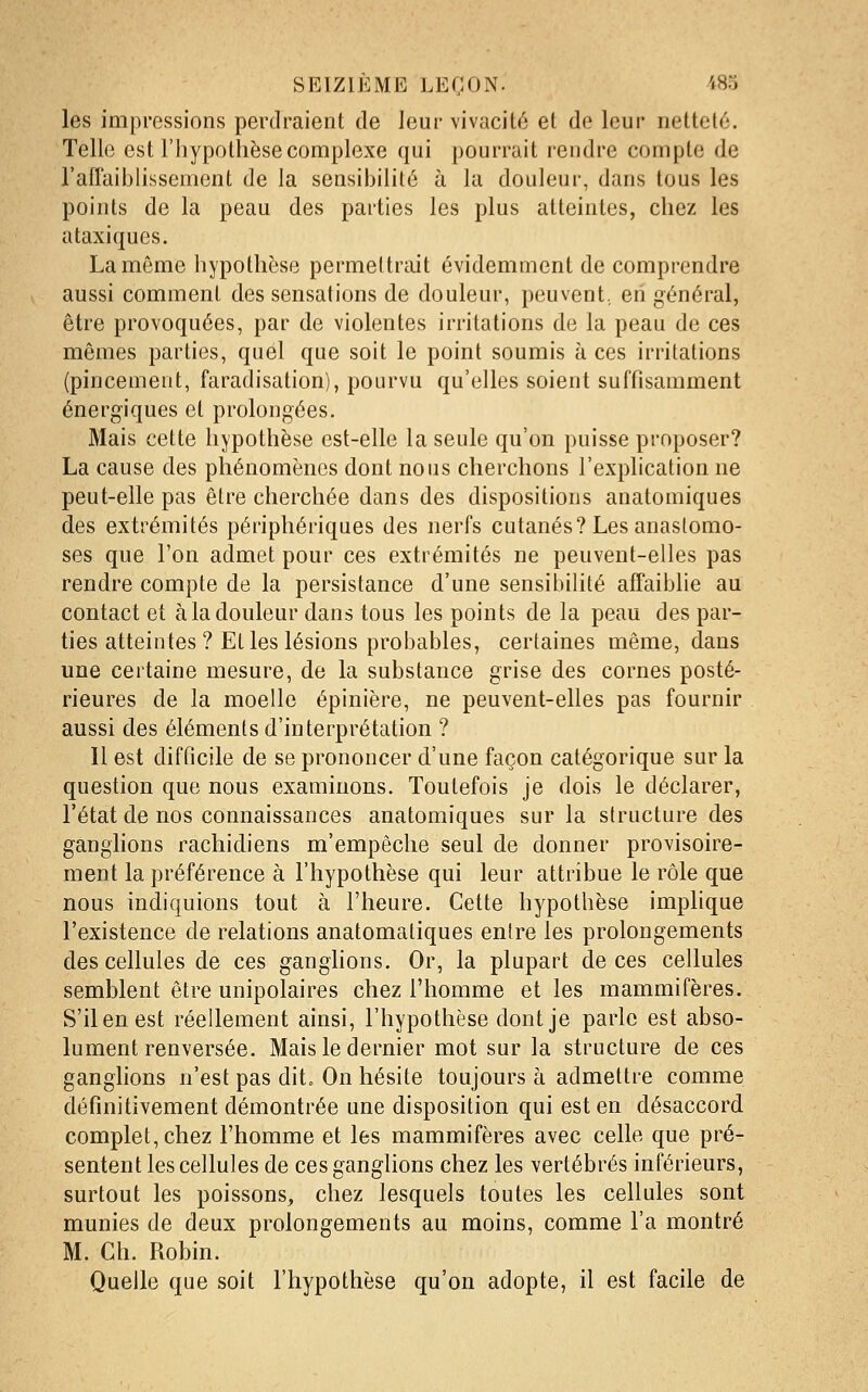 les impressions perdraient de leur vivacité et de leur netteté. Telle est l'hypothèse complexe qui pourrait rendre compte de l'aflaibUssement de la sensibilité à la douleur, dans tous les points de la peau des parties les plus atteintes, chez les ataxiques. La môme hypothèse permettrait évidemment de comprendre aussi comment des sensations de douleur, peuvent, eh général, être provoquées, par de violentes irritations de la peau de ces mêmes parties, quel que soit le point soumis à ces irritations (pincement, faradisation), pourvu qu'elles soient suffisamment énergiques et prolongées. Mais cette hypothèse est-elle la seule qu'on puisse proposer? La cause des phénomènes dont nous cherchons l'explication ne peut-elle pas être cherchée dans des dispositions anatomiques des extrémités périphériques des nerfs cutanés? Les anastomo- ses que l'on admet pour ces extrémités ne peuvent-elles pas rendre compte de la persistance d'une sensibilité affaiblie au contact et à la douleur dans tous les points de la peau des par- ties atteintes ? Et les lésions probables, certaines même, dans une certaine mesure, de la substance grise des cornes posté- rieures de la moelle épinière, ne peuvent-elles pas fournir aussi des éléments d'interprétation ? Il est difficile de se prononcer d'une façon catégorique sur la question que nous examinons. Toutefois je dois le déclarer, l'état de nos connaissances anatomiques sur la structure des ganglions racliidiens m'empêche seul de donner provisoire- ment la préférence à l'hypothèse qui leur attribue le rôle que nous indiquions tout à l'heure. Cette hypothèse implique l'existence de relations anatomatiques entre les prolongements des cellules de ces ganglions. Or, la plupart de ces cellules semblent être unipolaires chez l'homme et les mammifères. S'il en est réellement ainsi, l'hypothèse dont je parle est abso- lument renversée. Mais le dernier mot sur la structure de ces ganghons n'est pas dit. On hésite toujours à admettre comme définitivement démontrée une disposition qui est en désaccord complet, chez l'homme et les mammifères avec celle que pré- sentent les cellules de ces ganglions chez les vertébrés inférieurs, surtout les poissons, chez lesquels toutes les cellules sont munies de deux prolongements au moins, comme l'a montré M. Ch. Robin. Quelle que soit l'hypothèse qu'on adopte, il est facile de