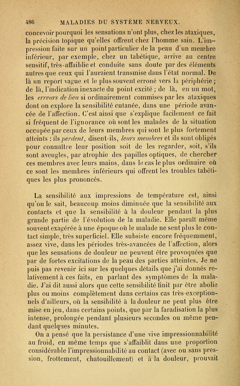 concevoir pourquoi les sensations n'ont plus, chez les ataxiques, la précision topique qu'elles offrent chez l'homme sain. L'im- pression faite sur un point particulier de la peau d'un membre inférieur, par exemple, chez un tabétique, arrive au centre sensitif, très-affaibheet conduite sans doute par des éléments autres que ceux qui l'auraient transmise dans l'état normal. De là un report vague et le plus souvent erroné vers la périphérie ; de là, l'indication inexacte du point excité ; de là, en un mot, les erreurs de lieu si ordinairement commises par les ataxiques dont on explore la sensibihté cutanée, dans une période avan- cée de l'affection. C'est ainsi que s'explique facilement ce fait si fréquent de l'ignorance oii sont les malades de la situation occupée par ceux de leurs membres qui sont le plus fortement atteints : ils perdent, disent-ils, leurs membres et ils sont obligés pour connaître leur position soit de les regarder, soit, s'ils sont aveugles, par atrophie des papilles optiques, de chercher ces membres avec leurs mains, dans le cas le plus ordinaire où ce sont les membres inférieurs qui offrent les troubles tabéti- ques les plus prononcés. La sensibilité aux impressions de température est, ainsi qu'on le sait, beaucoup moins diminuée que la sensibilité aux contacts et que la sensibilité à la douleur pendant la plus grande partie de l'évolution de la maladie. Elle paraît même souvent exagérée à une époque où le malade ne sent plus le con- tact simple, très superficiel. Elle subsiste encore fréquemment, assez vive, dans les périodes très-avancées de l'affection, alors que les sensations de douleur ne peuvent être provoquées que par de fortes excitations de la peau des parties atteintes. Je ne puis pas revenir ici sur les quelques détails que j'ai donnés re- lativement à ces faits, en parlant des symptômes de la mala- die. J'ai dit aussi alors que cette sensibihté finit par être abohe plus ou moins complètement dans certains cas très-exception- nels d'ailleurs, où la sensibilité à la douleur ne peut plus être mise en jeu, dans certains points, que par la faradisation la plus intense, prolongée pendant plusieurs secondes ou même pen- dant quelques minutes. On a pensé que la persistance d'une vive impressionnabiiité au froid, en même temps que s'affaiblit dans une proportion considérable l'impressionnabilité au contact (avec ou sans pres- sion, frottement, chatouillement) et à la douleur, prouvait