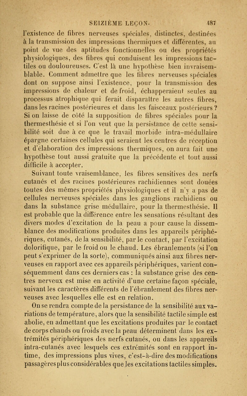 l'existence de fibres nerveuses spéciales, dislinctes, destinées à la transmission des impressions thermiques et difîérentes, au point de vue des aptitudes fonctionnelles ou des propriétés physiologiques, des fibres qui conduisent les impressions tac- tiles ou douloureuses. C'est là une hypothèse bien invraisem- blable. Comment admettre que les libres nerveuses spéciales dont on suppose ainsi l'existence, pour la transmission des impressions de chaleur et de froid, échapperaient seules au processus atrophique qui ferait disparaître les autres fibres, dans les racines postérieures et dans les faisceaux postérieurs? Si on laisse de côté la supposition de fibres spéciales pour la thermesthésie et si l'on veut que la persistance de cette sensi- bilité soit due à ce que le travail morbide intra-médullaire épargne certaines cellules qui seraient les centres de réception et d'élaboration des impressions thermiques, on aura fait une hypothèse tout aussi gratuite que la précédente et tout aussi difficile à accepter. Suivant toute vraisemblance, les fibres sensitives des nerfs cutanés et des racines postérieures rachidiennes sont douées toutes des mêmes propriétés physiologiques et il n'y a pas de cellules nerveuses spéciales dans les ganglions rachidiens ou dans la substance grise médullaire, pour la thermesthésie. Il est probable que la différence entre les sensations résultant des divers modes d'excitation de la peau a pour cause la dissem- blance des modifications produites dans les appareils périphé- riques, cutanés, delà sensibilité, parle contact, par l'excitation dolorifique, par le froid ou le chaud. Les ébranlements (si l'on peut s'exprimer de la sorte), communiqués ainsi aux fibres ner- veuses en rapport avec ces appareils périphériques, varient con- séquemment dans ces derniers cas : la substance grise des cen- tres nerveux est mise en activité d'une certaine façon spéciale, suivant les caractères différents de l'ébranlement des fibres ner- veuses avec lesquelles elle est en relation. On se rendra compte de la persistance de la sensibilité aux va- riations de température, alors que la sensibilité tactile simple est abolie, en admettant que les excitations produites par le contact de corps chauds ou froids avec la peau déterminent dans les ex- trémités périphériques des nerfs cutanés, ou dans les appareils intra-cutanés avec lesquels ces extrémités sont en rapport in- time, des impressions plus vives, c'est-à-dire des modifications passagèresplusconsidérables que les excitations tactiles simples.