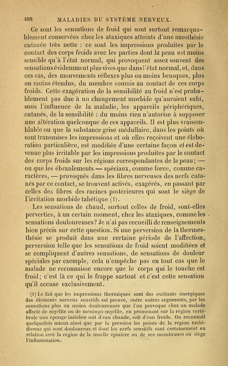 Ce sont les sensations de froid qui sont surtout remarqua- blement conservées chez les ataxiques atteints d'une anesthésie cutanée très nette : ce sont les impressions produites par le contact des corps froids avec les parties dont la peau est moins sensible qu'à l'état normal, qui provoquent assez souvent des sensations évidemment plus vives que dans l'état normal, et, dans ces cas, des mouvements réflexes plus ou moins brusques, plus ou moins étendus, du membre soumis au contact de ces corps froids. Cette exagération de la sensibilité au froid n'est proba- blement pas due à un changement morbide qu'auraient subi, sous l'influence de la maladie, les appareils périphériques, cutanés, de la sensibilité : du moins rien n'autorise à supposer une altération quelconque de ces appareils. îl est plus vraisem- blable ou que la substance grise médullaire, dans les points oii sont transmises les impressions et oii elles reçoivent une élabo- ratiou particulière, est modifiée d'une certaine façon et est de- venue plus irritable par les impressions produites par le contact des corps froids sur les régions correspondantes de la peau ; — ou que les ébranlements — spéciaux, comme force, comme ca- ractères, — provoqués dans les fibres nerveuses des nerfs cuta- nés par ce contact, se trouvent activés, exagérés, en passant par celles des fibres des racines postérieures qui sont le siège de l'irritation morbide tabétique (1). Les sensations de chaud, surtout celles de froid, sont-elles perverties, à un certain moment, chez les ataxiques, comme les sensations douloureuses? Je n'ai pas recueilh de renseignements bien précis sur cette question. Si une perversion de lathermes- thésie se produit dans une certaine période de l'affection, perversion telle que les sensations de froid soient modifiées et se compliquent d'autres sensations, de sensations de douleur spéciales par exemple, cela n'empêche pas en tout cas que le malade ne reconnaisse encore que le corps qui le touche est froid; c'est là ce qui le frappe surtout et c'est cette sensation qu'il accuse exclusivement. (1) Le fait que les impressions thermiques sont des excitants énergiques des éléments nerveux sensitifs est prouvé, entre autres arguments, par les sensations plus ou moins douloureuses que l'on provoque chez un malade affecté de myélite ou de méningo-myélite, en promenant sur la région verté- brale une éponge imbibée soit d'eau chaude, soit d'eau froide. On reconnaît quelquefois mieux ainsi que par la pression les points de la région raclii- dienne qui sont douloureux et dont les nerfs sensitifs sont certainement en relation avec la région de la moelle épinière ou de ses membranes où siège l'inflammation.