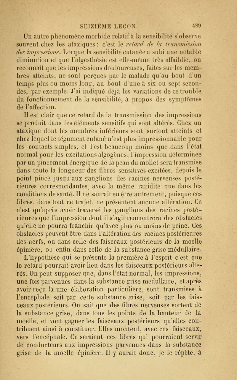 Un autre phénomène morbide relatif à la sensibilité s'ol)sorve souvent chez les ataxiques : c'est le relard de la transmission des impressions. Lorque la sensibilité cutanée a subi une notable diminution et que l'algesthésie est elle-même très affaiblie, on reconnaît que les impressions douloureuses, faites sur les mem- bres atteints, ne sont perçues par le malade qu'au bout d'un temps plus ou moins long, au bout d'une à six ou sept secon- des, par exemple. J'ai indiqué déjà les variations de ce trouble du fonctionnement de la sensibilité, à propos des symptômes de l'affection. Il est clair que ce retard de la transmission des impressions se produit dans les éléments sensitifs qui sont altérés. Chez un ataxique dont les membres inférieurs sont surtout atteints et chez lequel le tégument cutané n'est plus impressionnable pour les contacts simples, et l'est beaucoup moins que dans l'état normal pour les excitations algogènes, l'impression déterminée par un pincement énergique de la peau du mollet sera transmise dans toute la longueur des fibres sensitives excitées, depuis le point pincé jusqu'aux ganglions des racines nerveuses posté- rieures correspondantes, avec la même rapidité que dans les conditions de santé. Il ne saurait en être autrement, puisque ces fibres, dans tout ce trajet, ne présentent aucune altération. Ce n'est qu'après avoir traversé les ganglions des racines posté- rieures que l'impression dont il s'agit rencontrera des obstacles qu'elle ne pourra franchir qu'avec plus ou moins de peine. Ces obstacles peuvent être dans l'altération des racines postérieures des nerfs, ou dans celle des faisceaux postérieurs de la moelle épinière, ou enfin dans celle de la substance grise médullaire. L'hypothèse qui se présente la première à l'esprit c'est que le retard pourrait avoir lieu dans les faisceaux postérieurs alté- rés. On peut supposer que, dans l'état normal, les impressions, une fois parvenues dans la substance grise médullaire, et après avoir reçu là une élaboration particulière, sont transmises à l'encéphale soit par cette substance grise, soit par les fais- ceaux postérieurs. On sait que des fibres nerveuses sortent de la substance grise, dans tous les points de la hauteur de la moelle, et vont gagner les faisceaux postérieurs qu'elles con- tribuent ainsi à constituer. Elles montent, avec ces faisceaux, vers l'encéphale. Ce seraient ces fibres qui pourraient servir de conducteurs aux impressions parvenues dans la substance grise de la moelle épinière. Il y aurait donc, je le répète, à