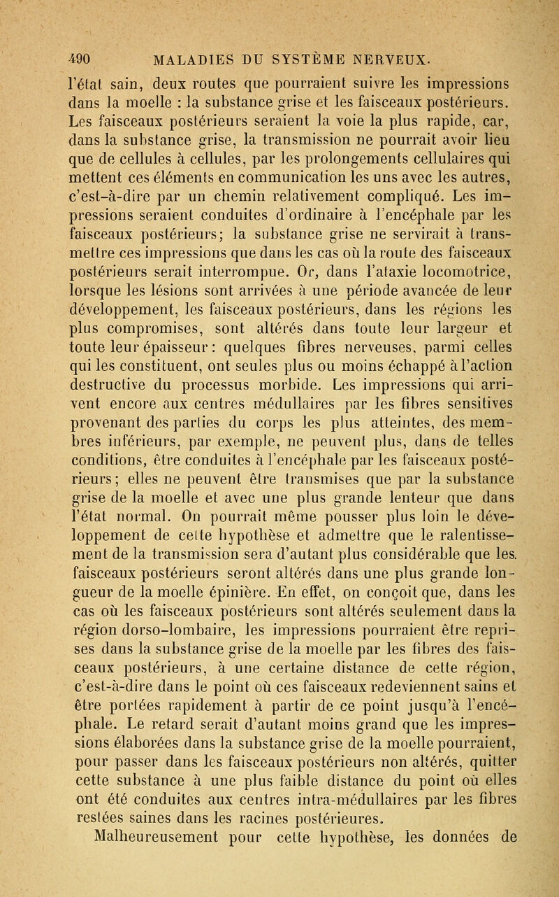 l'état sain, deux routes que pourraient suivre les impressions dans la moelle : la substance grise et les faisceaux postérieurs. Les faisceaux postérieurs seraient la voie la plus rapide, car, dans la substance grise, la transmission ne pourrait avoir lieu que de cellules à cellules, par les prolongements cellulaires qui mettent ces éléments en communication les uns avec les autres, c'est-à-dire par un chemin relativement compliqué. Les im- pressions seraient conduites d'ordinaire à l'encéphale par les faisceaux postérieurs; la substance grise ne servirait à trans- mettre ces impressions que dans les cas oii la route des faisceaux postérieurs serait interrompue. Or, dans l'ataxie locomotrice, lorsque les lésions sont arrivées à une période avancée de leur développement, les faisceaux postérieurs, dans les régions les plus compromises, sont altérés dans toute leur largeur et toute leur épaisseur : quelques fibres nerveuses, parmi celles qui les constituent, ont seules plus ou moins échappé à l'action destructive du processus morbide. Les impressions qui arri- vent encore aux centres médullaires par les fibres sensitives provenant des parties du corps les plus atteintes, des mem- bres inférieurs, par exemple, ne peuvent plus, dans de telles conditions, être conduites à l'encéphale par les faisceaux posté- rieurs; elles ne peuvent être transmises que par la substance grise de la moelle et avec une plus grande lenteur que dans l'état normal. On pourrait même pousser plus loin le déve- loppement de celte hypothèse et admettre que le ralentisse- ment de la transmission sera d'autant plus considérable que les. faisceaux postérieurs seront altérés dans une plus grande lon- gueur de la moelle épinière. En effet, on conçoit que, dans les cas oii les faisceaux postérieurs sont altérés seulement dans la région dorso-lombaire, les impressions pourraient être repri- ses dans la substance grise de la moelle par les fibres des fais- ceaux postérieurs, à une certaine distance de cette région, c'est-à-dire dans le point oii ces faisceaux redeviennent sains et être portées rapidement à partir de ce point jusqu'à l'encé- phale. Le retard serait d'autant moins grand que les impres- sions élaborées dans la substance grise de la moelle pourraient, pour passer dans les faisceaux postérieurs non altérés, quitter cette substance à une plus faible distance du point où elles ont été conduites aux centres intra-médullaires par les fibres restées saines dans les racines postérieures. Malheureusement pour cette hypothèse, les données de