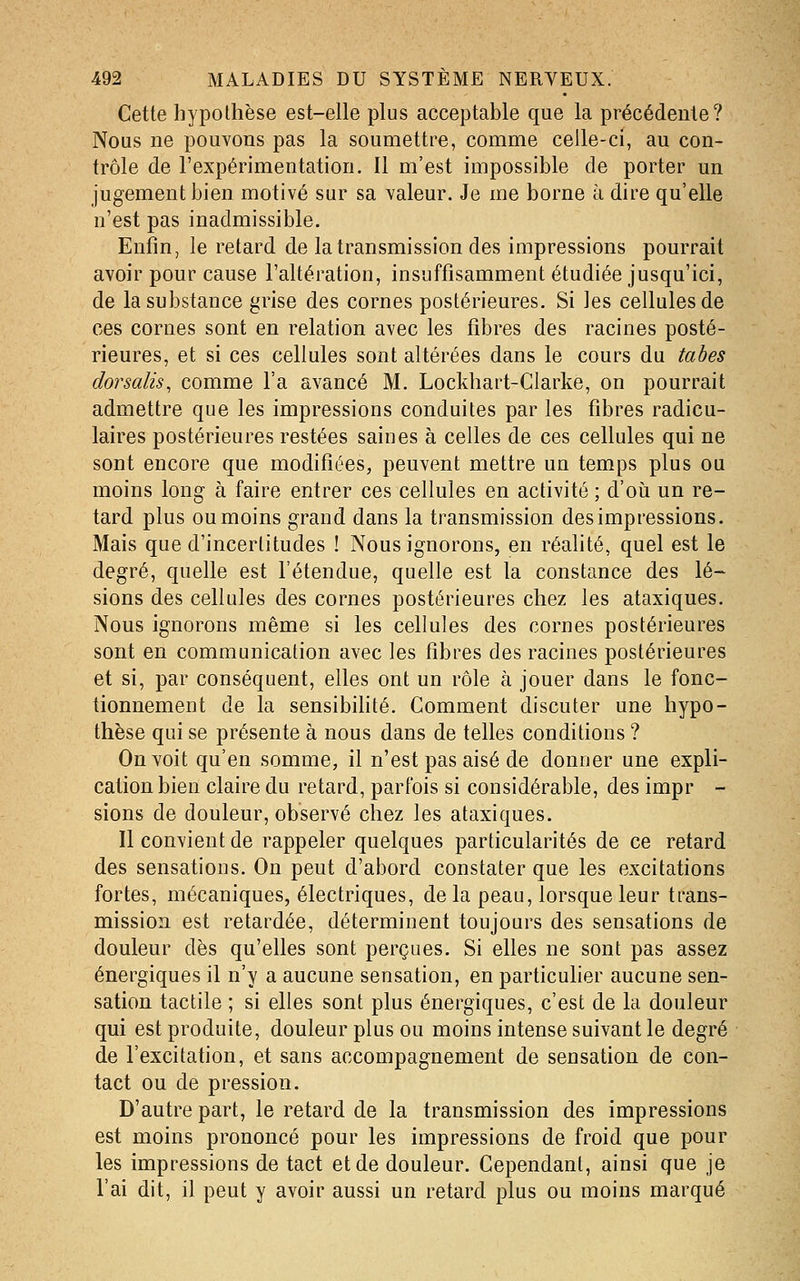 Cette hypothèse est-elle plus acceptable que la précédente? Nous ne pouvons pas la soumettre, comme celle-ci, au con- trôle de l'expérimentation. Il m'est impossible de porter un jugement bien motivé sur sa valeur. Je me borne à dire qu'elle n'est pas inadmissible. Enfin, le retard de la transmission des impressions pourrait avoir pour cause l'altération, insuffisamment étudiée jusqu'ici, de la substance grise des cornes postérieures. Si les cellules de ces cornes sont en relation avec les fibres des racines posté- rieures, et si ces cellules sont altérées dans le cours du tabès dorsalis, comme l'a avancé M. Lockhart-CIarke, on pourrait admettre que les impressions conduites par les fibres radicu- laires postérieures restées saines à celles de ces cellules qui ne sont encore que modifiées, peuvent mettre un temps plus ou moins long à faire entrer ces cellules en activité ; d'oii un re- tard plus ou moins grand dans la transmission des impressions. Mais que d'incertitudes ! Nous ignorons, en réalité, quel est le degré, quelle est l'étendue, quelle est la constance des lé- sions des cellules des cornes postérieures chez les ataxiques. Nous ignorons même si les cellules des cornes postérieures sont en communication avec les fibres des racines postérieures et si, par conséquent, elles ont un rôle à jouer dans le fonc- tionnement de la sensibihté. Gomment discuter une hypo- thèse qui se présente à nous dans de telles conditions ? On voit qu'en somme, il n'est pas aisé de donner une expli- cation bien claire du retard, parfois si considérable, des impr - sions de douleur, observé chez les ataxiques. Il convient de rappeler quelques particularités de ce retard des sensations. On peut d'abord constater que les excitations fortes, mécaniques, électriques, de la peau, lorsque leur trans- mission est retardée, déterminent toujours des sensations de douleur dès qu'elles sont perçues. Si elles ne sont pas assez énergiques il n'y a aucune sensation, en particulier aucune sen- sation tactile ; si elles sont plus énergiques, c'est de la douleur qui est produite, douleur plus ou moins intense suivant le degré de l'excitafion, et sans accompagnement de sensation de con- tact ou de pression. D'autre part, le retard de la transmission des impressions est moins prononcé pour les impressions de froid que pour les impressions de tact et de douleur. Cependant, ainsi que je l'ai dit, il peut y avoir aussi un retard plus ou moins marqué