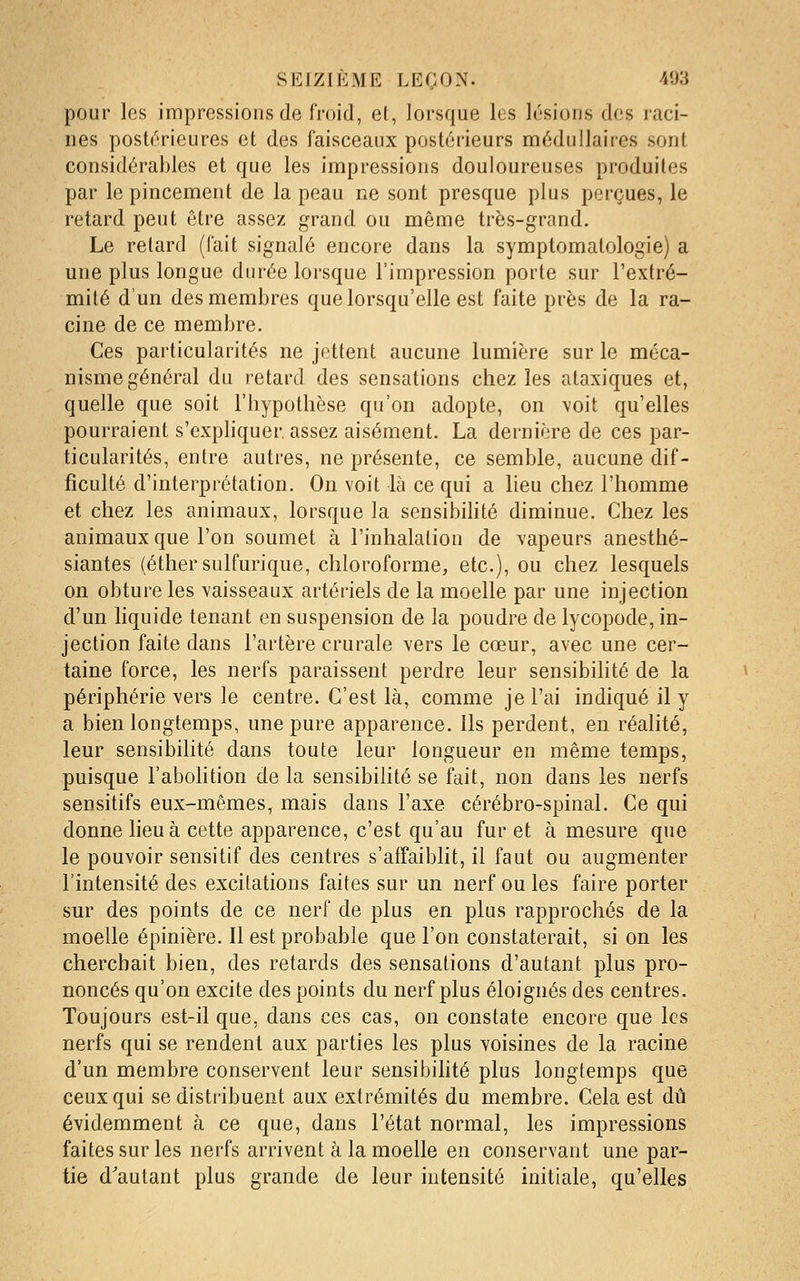 pour les impressions de froid, et, lorsque les lésions des raci- nes postérieures et des faisceaux postérieurs médullaires sont considérables et que les impressions douloureuses produites par le pincement de la peau ne sont presque plus perçues, le retard peut être assez grand ou même très-grand. Le retard (fait signalé encore dans la symptomatologie) a une plus longue durée lorsque l'impression porte sur l'extré- mité d'un des membres que lorsqu'elle est faite près de la ra- cine de ce membre. Ces particularités ne jettent aucune lumière sur le méca- nisme général du retard des sensations chez les ataxiques et, quelle que soit l'hypothèse qu'on adopte, on voit qu'elles pourraient s'expliquer, assez aisément. La dernière de ces par- ticularités, entre autres, ne présente, ce semble, aucune dif- ficulté d'interprétation. On voit là ce qui a lieu chez l'homme et chez les animaux, lorsque la sensibiHté diminue. Chez les animaux que l'on soumet à l'inhalation de vapeurs anesthé- siantes (éthersulfurique, chloroforme, etc.), ou chez lesquels on obture les vaisseaux artériels de la moelle par une injection d'un liquide tenant en suspension de la poudre de lycopode, in- jection faite dans l'artère crurale vers le cœur, avec une cer- taine force, les nerfs paraissent perdre leur sensibilité de la périphérie vers le centre. C'est là, comme je l'ai indiqué il y a bien longtemps, une pure apparence. Us perdent, en réalité, leur sensibilité dans toute leur longueur en même temps, puisque l'abolition de la sensibilité se fait, non dans les nerfs sensitifs eux-mêmes, mais dans l'axe cérébro-spinal. Ce qui donne lieu à cette apparence, c'est qu'au fur et à mesure que le pouvoir sensitif des centres s'affaiblit, il faut ou augmenter l'intensité des excitations faites sur un nerf ou les faire porter sur des points de ce nerf de plus en plus rapprochés de la moelle épinière. Il est probable que l'on constaterait, si on les cherchait bien, des retards des sensations d'autant plus pro- noncés qu'on excite des points du nerf plus éloignés des centres. Toujours est-il que, dans ces cas, on constate encore que les nerfs qui se rendent aux parties les plus voisines de la racine d'un membre conservent leur sensibilité plus longtemps que ceux qui se distribuent aux extrémités du membre. Cela est dû évidemment à ce que, dans l'état normal, les impressions faites sur les nerfs arrivent à la moelle en conservant une par- tie d'autant plus grande de leur intensité initiale, qu'elles
