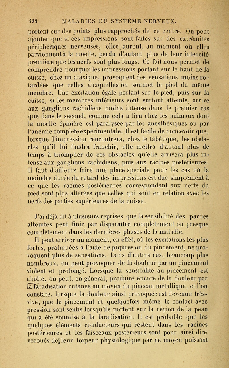 portent sur des points plus rapprochés de ce centre. On peut ajouter que si ces impressions sont faites sur des extrémités périphériques nerveuses, elles auront^ au moment oii elles parviennent à la moelle, perdu d'autant plus de leur intensité première que les nerfs sont plus longs. Ce fait nous permet de comprendre pourquoi les impressions portant sur le haut de la cuisse, chez un ataxique, provoquent des sensations moins re- tardées que celles auxquelles on soumet le pied du même membre. Une excitation égale portant sur le pied, puis sur la cuisse^ si les membres inférieurs sont surtout atteints, arrive aux ganglions rachidiens moins intense dans le premier cas que dans le second, comme cela a lieu chez les animaux dont la moelle épinière est paralysée par les anesthésiques ou par l'anémie complète expérimentale. Il est facile de concevoir que, lorsque l'impression rencontrera, chez le tabétique, les obsta- cles qu'il lui faudra franchir, elle mettra d'autant plus de temps à triompher de ces obstacles qu'elle arrivera plus in- tense aux ganglions rachidiens, puis aux racines postérieures. Il faut d'ailleurs faire une place spéciale pour les cas oii la moindre durée du retard des impressions est due simplement à ce que les racines postérieures correspondant aux nerfs du pied sont plus altérées que celles qui sont en relation avec les nerfs des parties supérieures de la cuisse. J'ai déjà dit à plusieurs reprises que la sensibihté des parties atteintes peut finir par disparaître complètement ou presque complètement dans les dernières phases de la maladie. Il peut arriver un moment, en effet, oià les excitations les plus fortes, pratiquées à l'aide de piqûres ou du pincement, ne pro- voquent plus de sensations. Dans d'autres cas, beaucoup plus nombreux, on peut provoquer de la douleur par un pincement violent et prolongé. Lorsque la sensibilité au pincement est abolie, on peut, en général, produire encore de la douleur par iTfaradisation cutanée au moyen du pinceau métallique, et l'on constate, lorsque la douleur ainsi provoquée est devenue très- vive, que le pincement et quelquefois même le contact avec pression sont sentis lorsqu'ils portent sur la région de la pean qui a été soumise à la faradisation. Il est probable que les quelques éléments conducteurs qui restent dans les racines postérieures et les faisceaux postérieurs sont pour ainsi dire secoués dejleur torpeur physiologique par ce moyen puissant